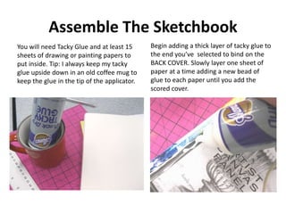 Assemble The Sketchbook
You will need Tacky Glue and at least 15
sheets of drawing or painting papers to
put inside. Tip: ...