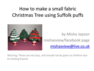 How to make a small fabric
Christmas Tree using Suffolk puffs

by Misha Jepson
mishasview/facebook page
mishasview@live.co.uk
Warning: These are not toys, and should not be given to children due
to choking hazard

 