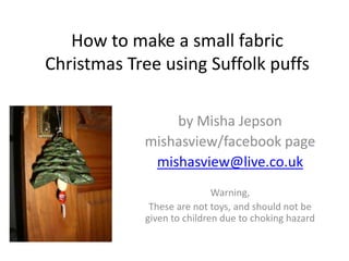 How to make a small fabric
Christmas Tree using Suffolk puffs
by Misha Jepson
mishasview/facebook page
mishasview@live.co.uk
Warning,
These are not toys, and should not be
given to children due to choking hazard

 