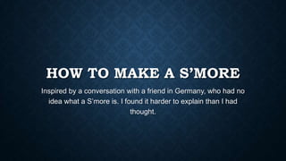 HOW TO MAKE A S’MORE
Inspired by a conversation with a friend in Germany, who had no
idea what a S’more is. I found it harder to explain than I had
thought.
 