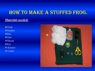 How to make a stuffed frog.
Materials needed:

Cloth
Needles
Pins
Glue
Thread
Eye
 Scissors
 Cotton


                    Scissors
                    Cotton
 