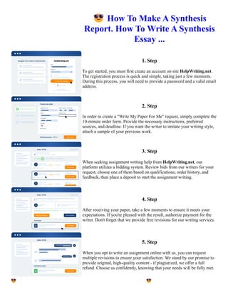 😎How To Make A Synthesis
Report. How To Write A Synthesis
Essay ...
1. Step
To get started, you must first create an account on site HelpWriting.net.
The registration process is quick and simple, taking just a few moments.
During this process, you will need to provide a password and a valid email
address.
2. Step
In order to create a "Write My Paper For Me" request, simply complete the
10-minute order form. Provide the necessary instructions, preferred
sources, and deadline. If you want the writer to imitate your writing style,
attach a sample of your previous work.
3. Step
When seeking assignment writing help from HelpWriting.net, our
platform utilizes a bidding system. Review bids from our writers for your
request, choose one of them based on qualifications, order history, and
feedback, then place a deposit to start the assignment writing.
4. Step
After receiving your paper, take a few moments to ensure it meets your
expectations. If you're pleased with the result, authorize payment for the
writer. Don't forget that we provide free revisions for our writing services.
5. Step
When you opt to write an assignment online with us, you can request
multiple revisions to ensure your satisfaction. We stand by our promise to
provide original, high-quality content - if plagiarized, we offer a full
refund. Choose us confidently, knowing that your needs will be fully met.
😎How To Make A Synthesis Report. How To Write A Synthesis Essay ... 😎How To Make A Synthesis Report.
How To Write A Synthesis Essay ...
 