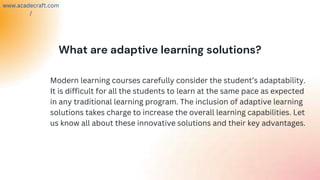 What are adaptive learning solutions?
Modern learning courses carefully consider the student’s adaptability.
It is difficult for all the students to learn at the same pace as expected
in any traditional learning program. The inclusion of adaptive learning
solutions takes charge to increase the overall learning capabilities. Let
us know all about these innovative solutions and their key advantages.
www.acadecraft.com
/
 