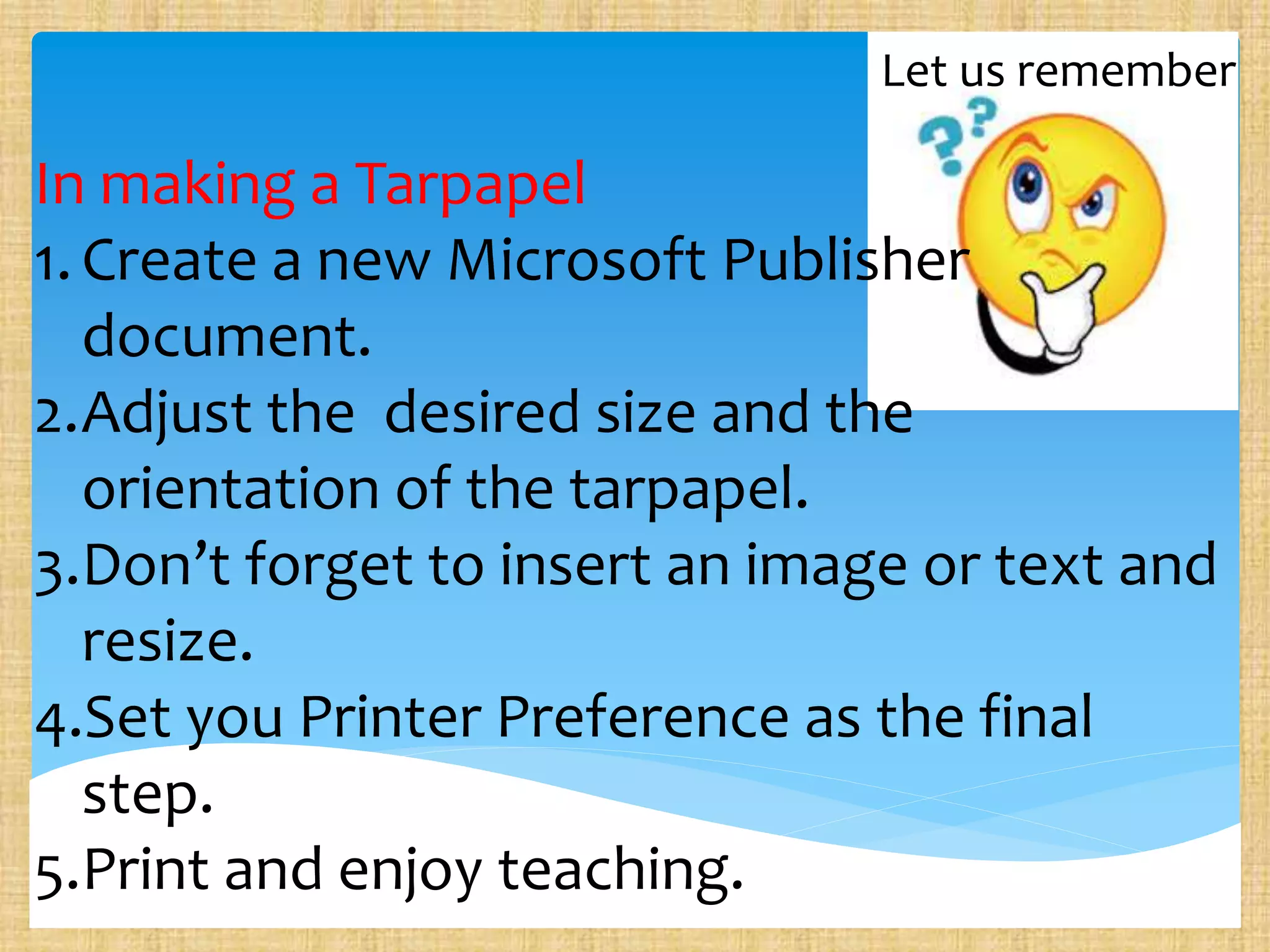 Let us remember
In making a Tarpapel
1.Create a new Microsoft Publisher
document.
2.Adjust the desired size and the
orientation of the tarpapel.
3.Don’t forget to insert an image or text and
resize.
4.Set you Printer Preference as the final
step.
5.Print and enjoy teaching.
 