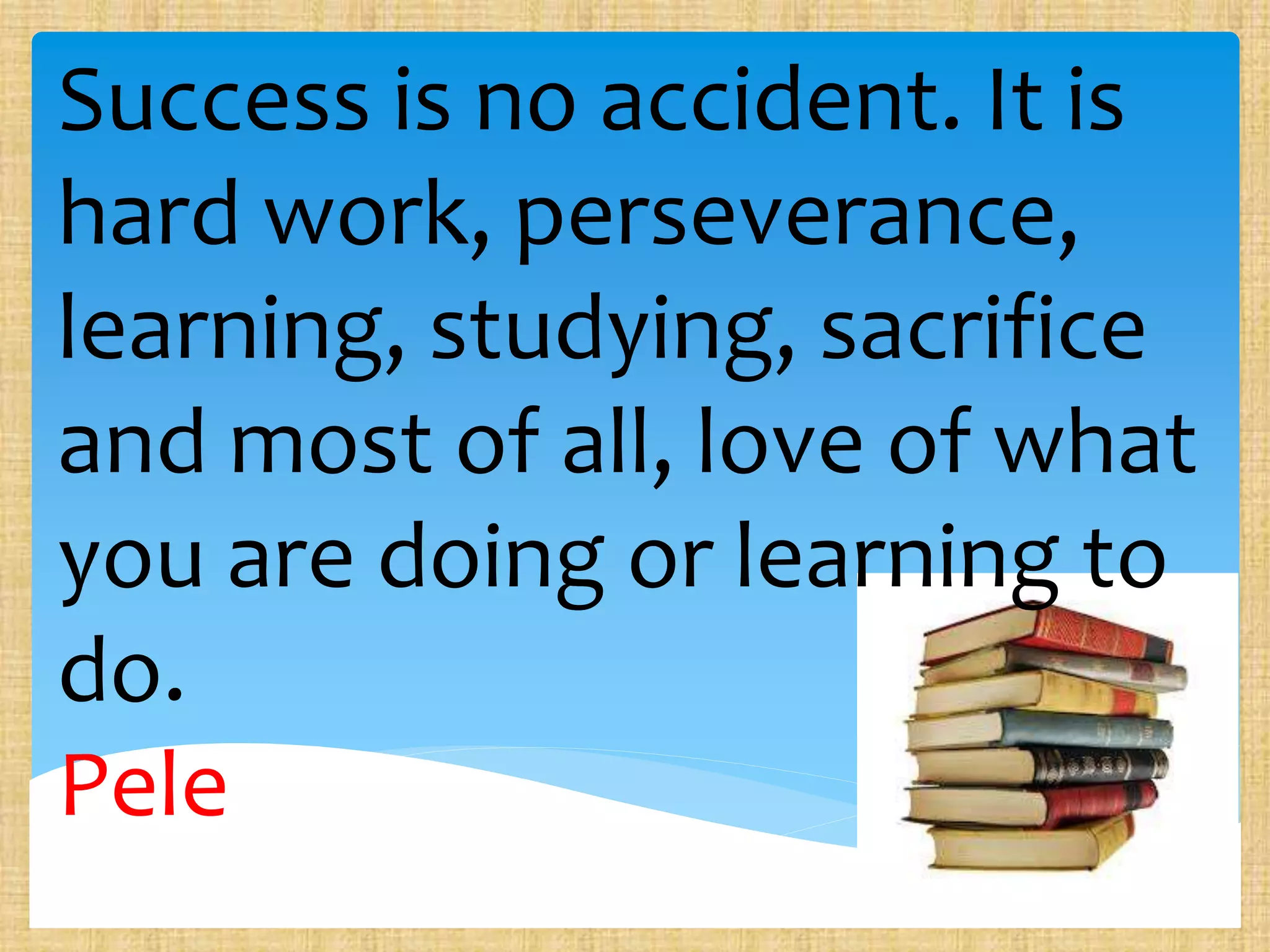 Success is no accident. It is
hard work, perseverance,
learning, studying, sacrifice
and most of all, love of what
you are doing or learning to
do.
Pele
 