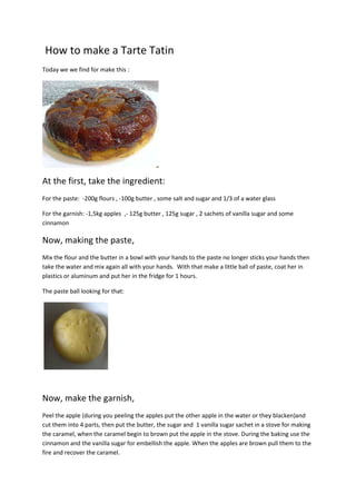 How to make a Tarte Tatin
Today we we find for make this :




At the first, take the ingredient:
For the paste: -200g flours , -100g butter , some salt and sugar and 1/3 of a water glass

For the garnish: -1,5kg apples ,- 125g butter , 125g sugar , 2 sachets of vanilla sugar and some
cinnamon

Now, making the paste,
Mix the flour and the butter in a bowl with your hands to the paste no longer sticks your hands then
take the water and mix again all with your hands. With that make a little ball of paste, coat her in
plastics or aluminum and put her in the fridge for 1 hours.

The paste ball looking for that:




Now, make the garnish,
Peel the apple (during you peeling the apples put the other apple in the water or they blacken)and
cut them into 4 parts, then put the butter, the sugar and 1 vanilla sugar sachet in a stove for making
the caramel, when the caramel begin to brown put the apple in the stove. During the baking use the
cinnamon and the vanilla sugar for embellish the apple. When the apples are brown pull them to the
fire and recover the caramel.
 