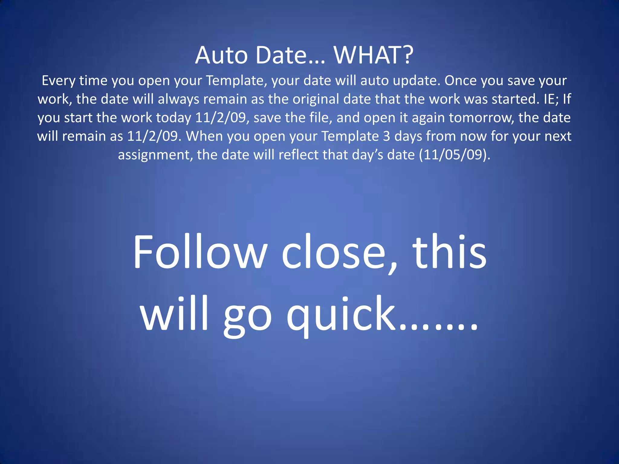 Auto Date… WHAT?Every time you open your Template, your date will auto update. Once you save your work, the date will always remain as the original date that the work was started. IE; If you start the work today 11/2/09, save the file, and open it again tomorrow, the date will remain as 11/2/09. When you open your Template 3 days from now for your next assignment, the date will reflect that day’s date (11/05/09).Follow close, this will go quick…….