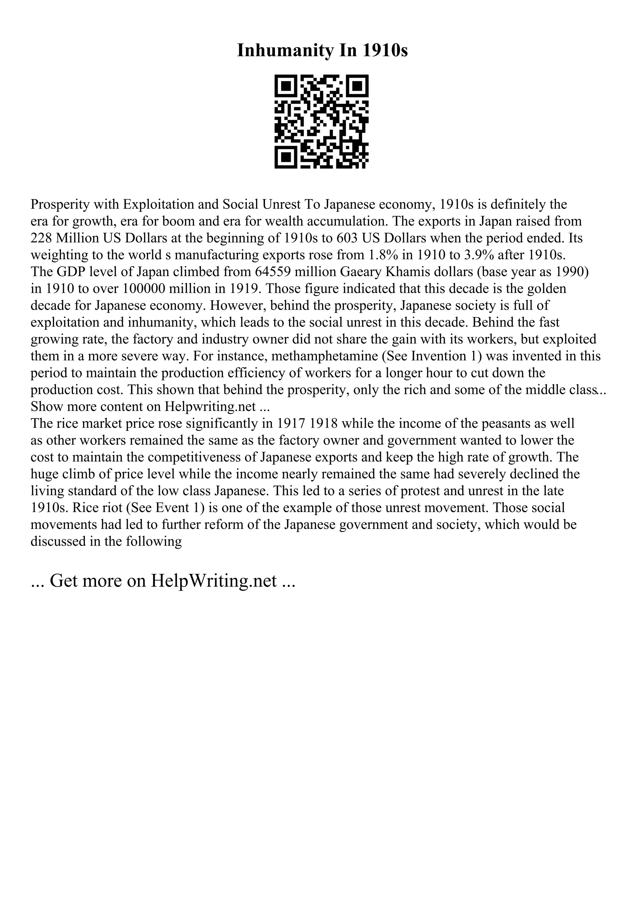 Inhumanity In 1910s
Prosperity with Exploitation and Social Unrest To Japanese economy, 1910s is definitely the
era for growth, era for boom and era for wealth accumulation. The exports in Japan raised from
228 Million US Dollars at the beginning of 1910s to 603 US Dollars when the period ended. Its
weighting to the world s manufacturing exports rose from 1.8% in 1910 to 3.9% after 1910s.
The GDP level of Japan climbed from 64559 million Gaeary Khamis dollars (base year as 1990)
in 1910 to over 100000 million in 1919. Those figure indicated that this decade is the golden
decade for Japanese economy. However, behind the prosperity, Japanese society is full of
exploitation and inhumanity, which leads to the social unrest in this decade. Behind the fast
growing rate, the factory and industry owner did not share the gain with its workers, but exploited
them in a more severe way. For instance, methamphetamine (See Invention 1) was invented in this
period to maintain the production efficiency of workers for a longer hour to cut down the
production cost. This shown that behind the prosperity, only the rich and some of the middle class...
Show more content on Helpwriting.net ...
The rice market price rose significantly in 1917 1918 while the income of the peasants as well
as other workers remained the same as the factory owner and government wanted to lower the
cost to maintain the competitiveness of Japanese exports and keep the high rate of growth. The
huge climb of price level while the income nearly remained the same had severely declined the
living standard of the low class Japanese. This led to a series of protest and unrest in the late
1910s. Rice riot (See Event 1) is one of the example of those unrest movement. Those social
movements had led to further reform of the Japanese government and society, which would be
discussed in the following
... Get more on HelpWriting.net ...
 