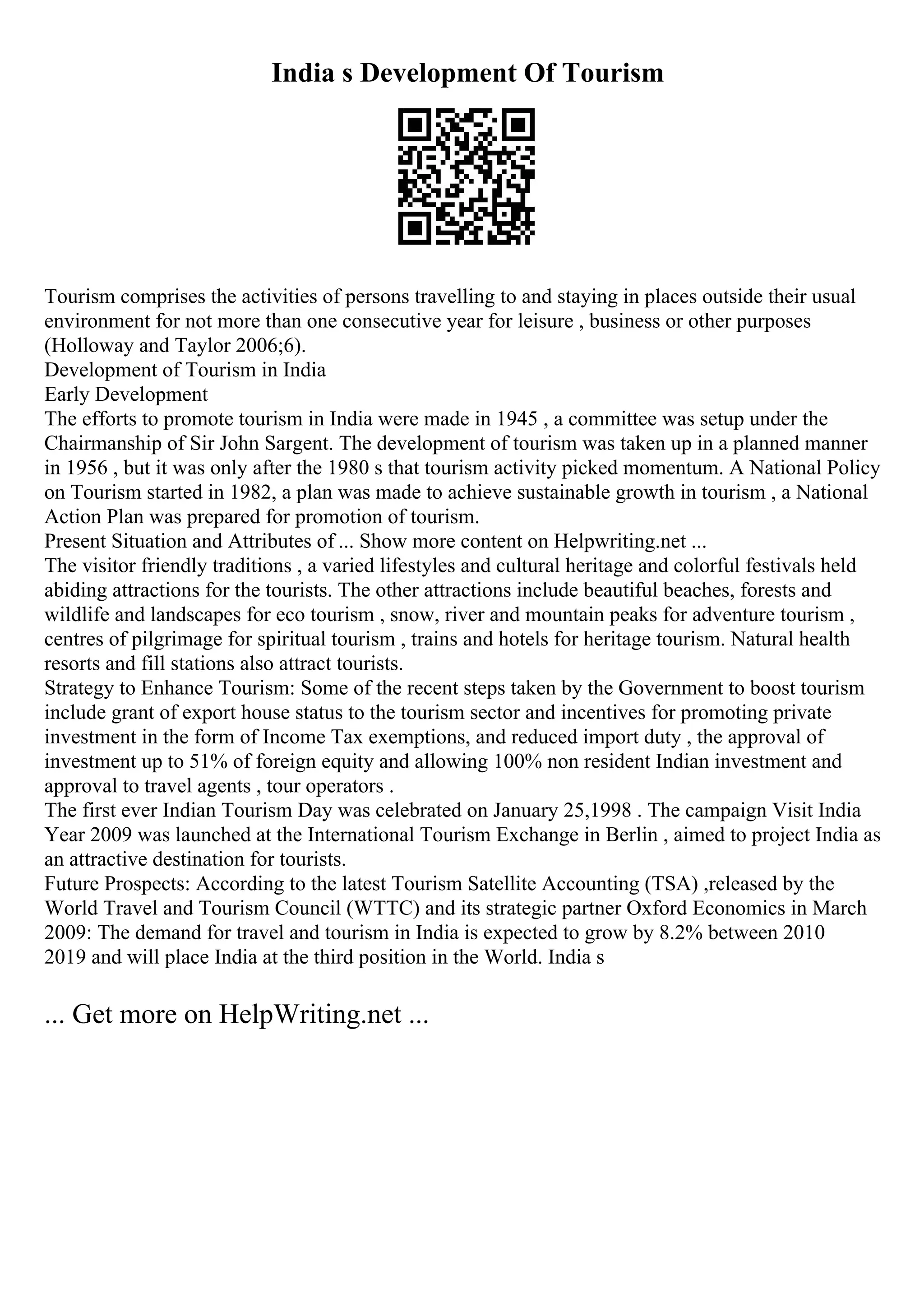 India s Development Of Tourism
Tourism comprises the activities of persons travelling to and staying in places outside their usual
environment for not more than one consecutive year for leisure , business or other purposes
(Holloway and Taylor 2006;6).
Development of Tourism in India
Early Development
The efforts to promote tourism in India were made in 1945 , a committee was setup under the
Chairmanship of Sir John Sargent. The development of tourism was taken up in a planned manner
in 1956 , but it was only after the 1980 s that tourism activity picked momentum. A National Policy
on Tourism started in 1982, a plan was made to achieve sustainable growth in tourism , a National
Action Plan was prepared for promotion of tourism.
Present Situation and Attributes of ... Show more content on Helpwriting.net ...
The visitor friendly traditions , a varied lifestyles and cultural heritage and colorful festivals held
abiding attractions for the tourists. The other attractions include beautiful beaches, forests and
wildlife and landscapes for eco tourism , snow, river and mountain peaks for adventure tourism ,
centres of pilgrimage for spiritual tourism , trains and hotels for heritage tourism. Natural health
resorts and fill stations also attract tourists.
Strategy to Enhance Tourism: Some of the recent steps taken by the Government to boost tourism
include grant of export house status to the tourism sector and incentives for promoting private
investment in the form of Income Tax exemptions, and reduced import duty , the approval of
investment up to 51% of foreign equity and allowing 100% non resident Indian investment and
approval to travel agents , tour operators .
The first ever Indian Tourism Day was celebrated on January 25,1998 . The campaign Visit India
Year 2009 was launched at the International Tourism Exchange in Berlin , aimed to project India as
an attractive destination for tourists.
Future Prospects: According to the latest Tourism Satellite Accounting (TSA) ,released by the
World Travel and Tourism Council (WTTC) and its strategic partner Oxford Economics in March
2009: The demand for travel and tourism in India is expected to grow by 8.2% between 2010
2019 and will place India at the third position in the World. India s
... Get more on HelpWriting.net ...
 