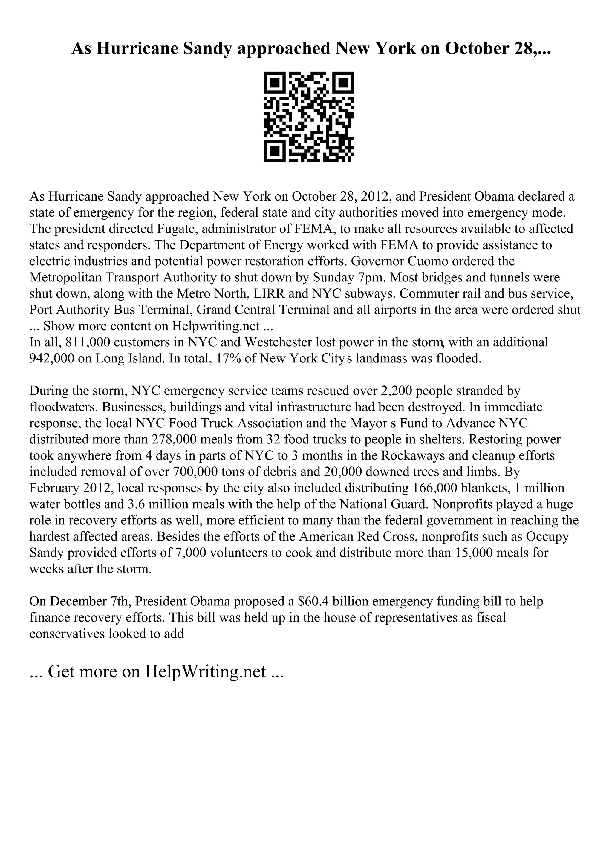 As Hurricane Sandy approached New York on October 28,...
As Hurricane Sandy approached New York on October 28, 2012, and President Obama declared a
state of emergency for the region, federal state and city authorities moved into emergency mode.
The president directed Fugate, administrator of FEMA, to make all resources available to affected
states and responders. The Department of Energy worked with FEMA to provide assistance to
electric industries and potential power restoration efforts. Governor Cuomo ordered the
Metropolitan Transport Authority to shut down by Sunday 7pm. Most bridges and tunnels were
shut down, along with the Metro North, LIRR and NYC subways. Commuter rail and bus service,
Port Authority Bus Terminal, Grand Central Terminal and all airports in the area were ordered shut
... Show more content on Helpwriting.net ...
In all, 811,000 customers in NYC and Westchester lost power in the storm, with an additional
942,000 on Long Island. In total, 17% of New York Citys landmass was flooded.
During the storm, NYC emergency service teams rescued over 2,200 people stranded by
floodwaters. Businesses, buildings and vital infrastructure had been destroyed. In immediate
response, the local NYC Food Truck Association and the Mayor s Fund to Advance NYC
distributed more than 278,000 meals from 32 food trucks to people in shelters. Restoring power
took anywhere from 4 days in parts of NYC to 3 months in the Rockaways and cleanup efforts
included removal of over 700,000 tons of debris and 20,000 downed trees and limbs. By
February 2012, local responses by the city also included distributing 166,000 blankets, 1 million
water bottles and 3.6 million meals with the help of the National Guard. Nonprofits played a huge
role in recovery efforts as well, more efficient to many than the federal government in reaching the
hardest affected areas. Besides the efforts of the American Red Cross, nonprofits such as Occupy
Sandy provided efforts of 7,000 volunteers to cook and distribute more than 15,000 meals for
weeks after the storm.
On December 7th, President Obama proposed a $60.4 billion emergency funding bill to help
finance recovery efforts. This bill was held up in the house of representatives as fiscal
conservatives looked to add
... Get more on HelpWriting.net ...
 