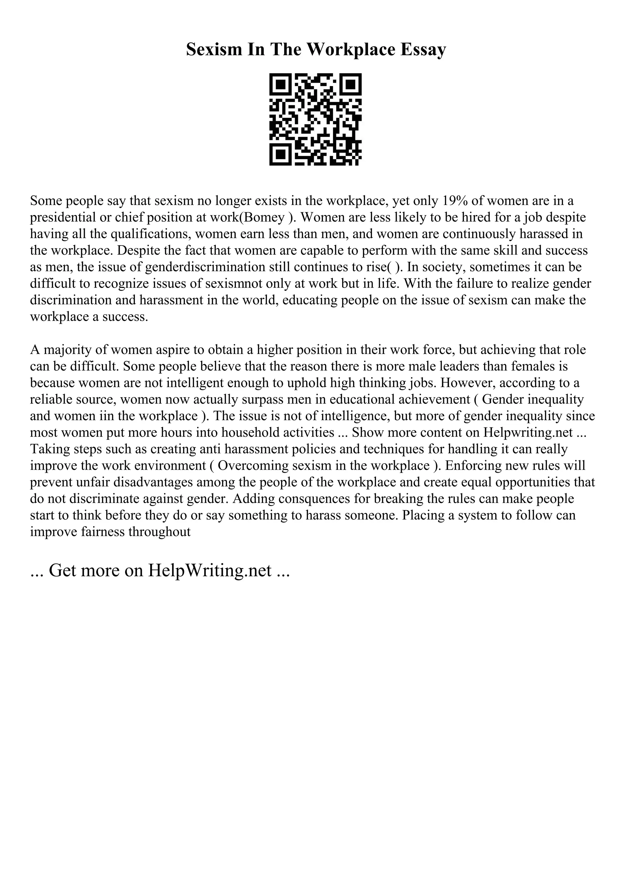 Sexism In The Workplace Essay
Some people say that sexism no longer exists in the workplace, yet only 19% of women are in a
presidential or chief position at work(Bomey ). Women are less likely to be hired for a job despite
having all the qualifications, women earn less than men, and women are continuously harassed in
the workplace. Despite the fact that women are capable to perform with the same skill and success
as men, the issue of genderdiscrimination still continues to rise( ). In society, sometimes it can be
difficult to recognize issues of sexismnot only at work but in life. With the failure to realize gender
discrimination and harassment in the world, educating people on the issue of sexism can make the
workplace a success.
A majority of women aspire to obtain a higher position in their work force, but achieving that role
can be difficult. Some people believe that the reason there is more male leaders than females is
because women are not intelligent enough to uphold high thinking jobs. However, according to a
reliable source, women now actually surpass men in educational achievement ( Gender inequality
and women iin the workplace ). The issue is not of intelligence, but more of gender inequality since
most women put more hours into household activities ... Show more content on Helpwriting.net ...
Taking steps such as creating anti harassment policies and techniques for handling it can really
improve the work environment ( Overcoming sexism in the workplace ). Enforcing new rules will
prevent unfair disadvantages among the people of the workplace and create equal opportunities that
do not discriminate against gender. Adding consquences for breaking the rules can make people
start to think before they do or say something to harass someone. Placing a system to follow can
improve fairness throughout
... Get more on HelpWriting.net ...
 