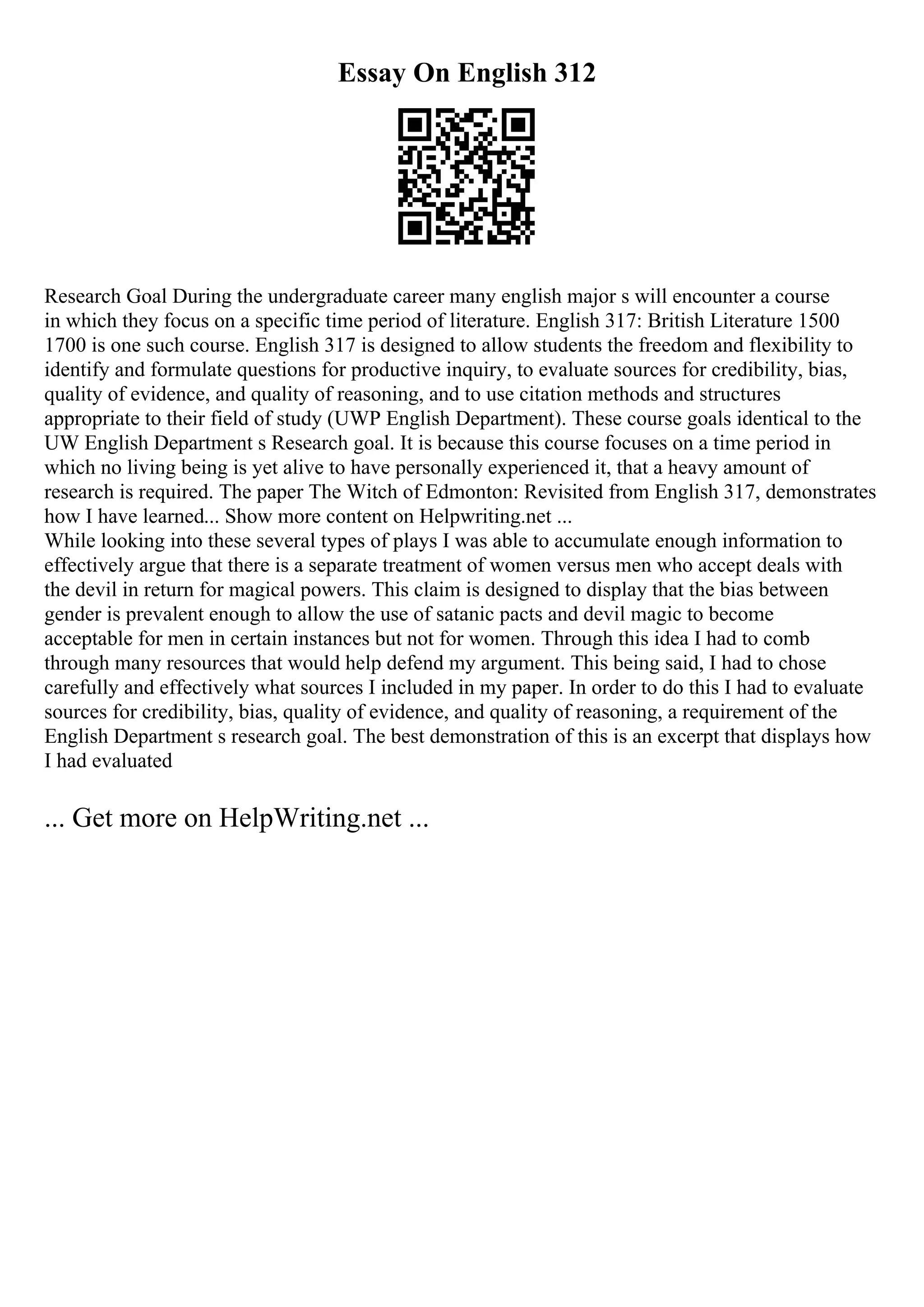 Essay On English 312
Research Goal During the undergraduate career many english major s will encounter a course
in which they focus on a specific time period of literature. English 317: British Literature 1500
1700 is one such course. English 317 is designed to allow students the freedom and flexibility to
identify and formulate questions for productive inquiry, to evaluate sources for credibility, bias,
quality of evidence, and quality of reasoning, and to use citation methods and structures
appropriate to their field of study (UWP English Department). These course goals identical to the
UW English Department s Research goal. It is because this course focuses on a time period in
which no living being is yet alive to have personally experienced it, that a heavy amount of
research is required. The paper The Witch of Edmonton: Revisited from English 317, demonstrates
how I have learned... Show more content on Helpwriting.net ...
While looking into these several types of plays I was able to accumulate enough information to
effectively argue that there is a separate treatment of women versus men who accept deals with
the devil in return for magical powers. This claim is designed to display that the bias between
gender is prevalent enough to allow the use of satanic pacts and devil magic to become
acceptable for men in certain instances but not for women. Through this idea I had to comb
through many resources that would help defend my argument. This being said, I had to chose
carefully and effectively what sources I included in my paper. In order to do this I had to evaluate
sources for credibility, bias, quality of evidence, and quality of reasoning, a requirement of the
English Department s research goal. The best demonstration of this is an excerpt that displays how
I had evaluated
... Get more on HelpWriting.net ...
 