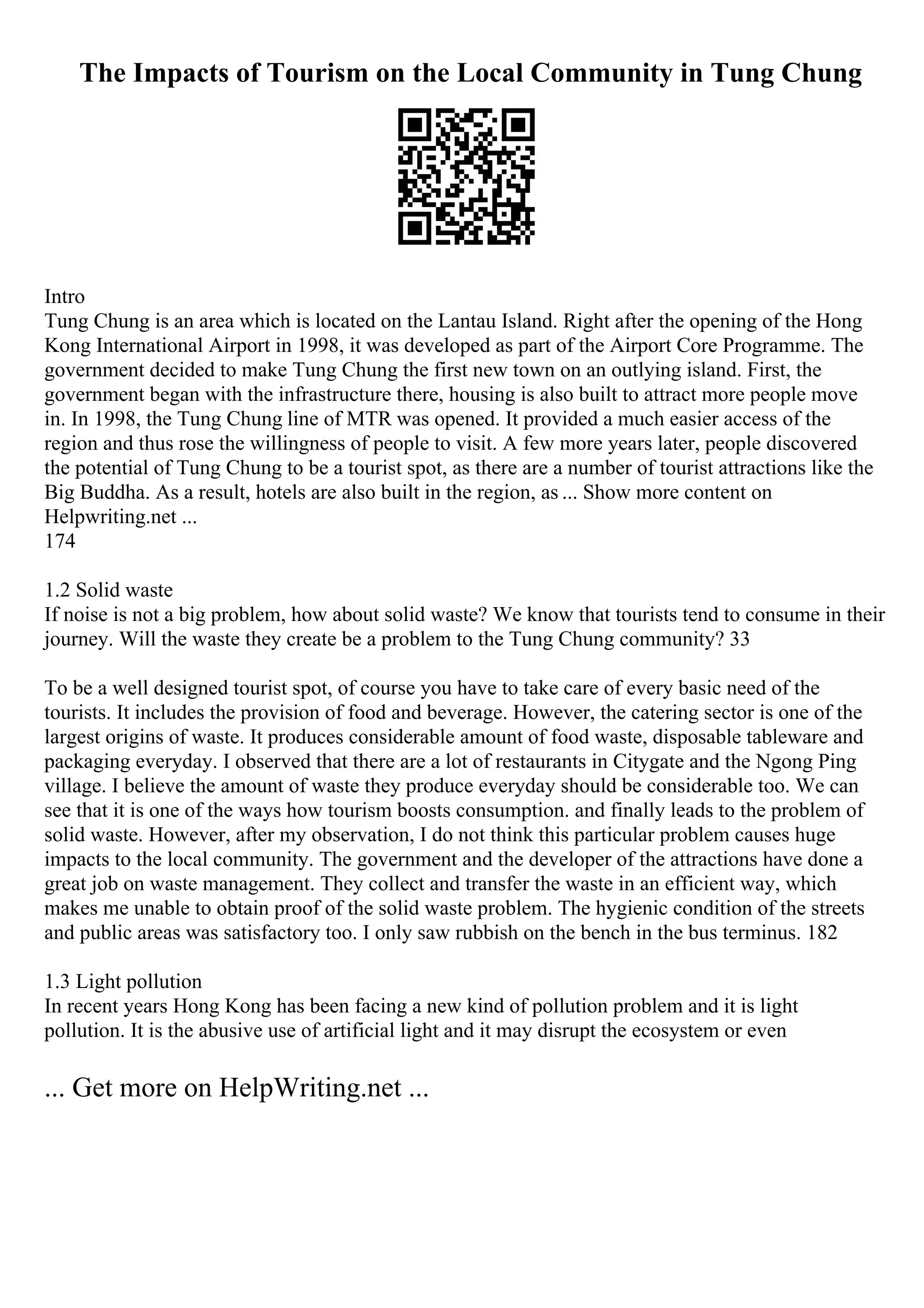 The Impacts of Tourism on the Local Community in Tung Chung
Intro
Tung Chung is an area which is located on the Lantau Island. Right after the opening of the Hong
Kong International Airport in 1998, it was developed as part of the Airport Core Programme. The
government decided to make Tung Chung the first new town on an outlying island. First, the
government began with the infrastructure there, housing is also built to attract more people move
in. In 1998, the Tung Chung line of MTR was opened. It provided a much easier access of the
region and thus rose the willingness of people to visit. A few more years later, people discovered
the potential of Tung Chung to be a tourist spot, as there are a number of tourist attractions like the
Big Buddha. As a result, hotels are also built in the region, as ... Show more content on
Helpwriting.net ...
174
1.2 Solid waste
If noise is not a big problem, how about solid waste? We know that tourists tend to consume in their
journey. Will the waste they create be a problem to the Tung Chung community? 33
To be a well designed tourist spot, of course you have to take care of every basic need of the
tourists. It includes the provision of food and beverage. However, the catering sector is one of the
largest origins of waste. It produces considerable amount of food waste, disposable tableware and
packaging everyday. I observed that there are a lot of restaurants in Citygate and the Ngong Ping
village. I believe the amount of waste they produce everyday should be considerable too. We can
see that it is one of the ways how tourism boosts consumption. and finally leads to the problem of
solid waste. However, after my observation, I do not think this particular problem causes huge
impacts to the local community. The government and the developer of the attractions have done a
great job on waste management. They collect and transfer the waste in an efficient way, which
makes me unable to obtain proof of the solid waste problem. The hygienic condition of the streets
and public areas was satisfactory too. I only saw rubbish on the bench in the bus terminus. 182
1.3 Light pollution
In recent years Hong Kong has been facing a new kind of pollution problem and it is light
pollution. It is the abusive use of artificial light and it may disrupt the ecosystem or even
... Get more on HelpWriting.net ...
 