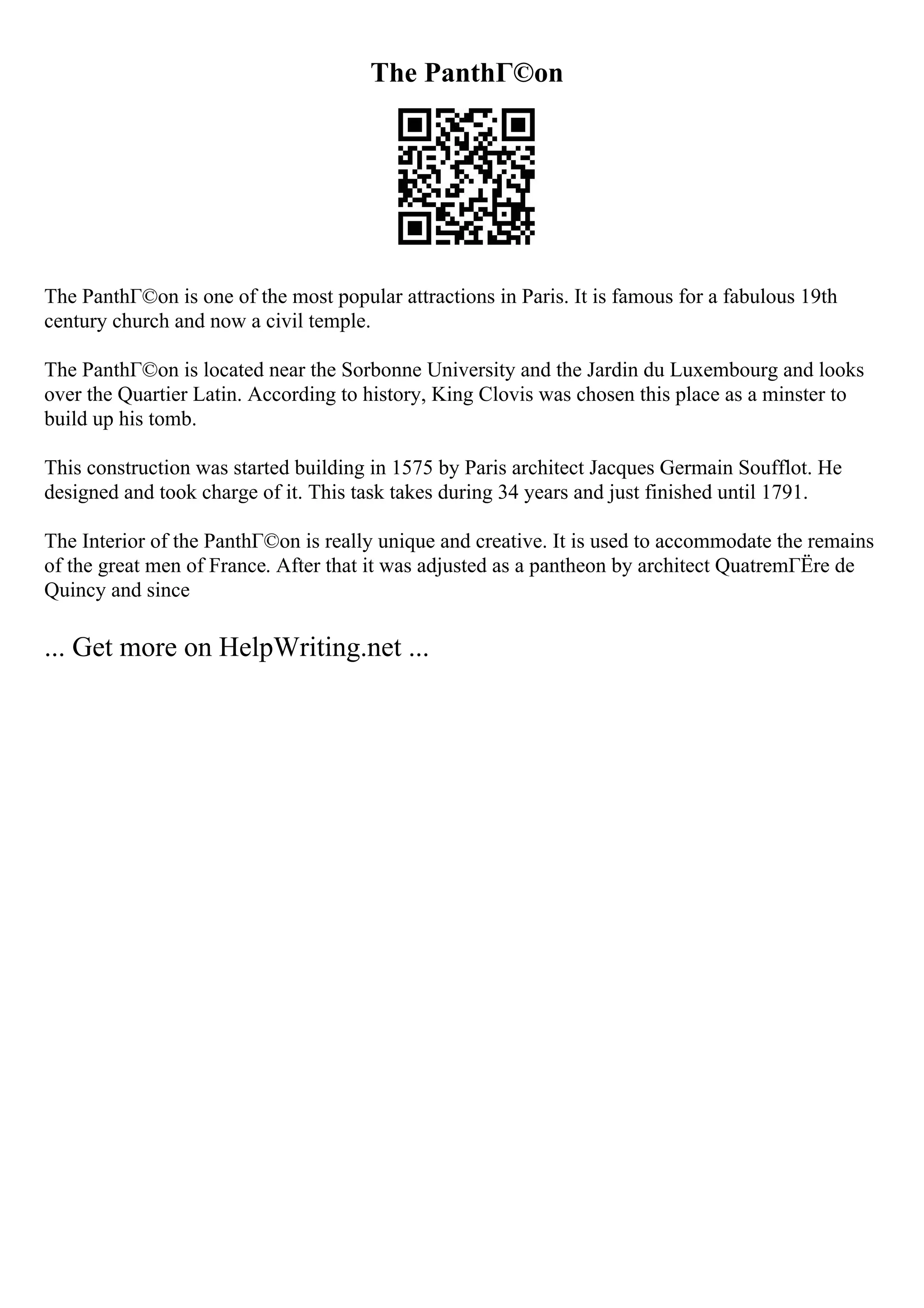 The PanthГ©on
The PanthГ©on is one of the most popular attractions in Paris. It is famous for a fabulous 19th
century church and now a civil temple.
The PanthГ©on is located near the Sorbonne University and the Jardin du Luxembourg and looks
over the Quartier Latin. According to history, King Clovis was chosen this place as a minster to
build up his tomb.
This construction was started building in 1575 by Paris architect Jacques Germain Soufflot. He
designed and took charge of it. This task takes during 34 years and just finished until 1791.
The Interior of the PanthГ©on is really unique and creative. It is used to accommodate the remains
of the great men of France. After that it was adjusted as a pantheon by architect QuatremГЁre de
Quincy and since
... Get more on HelpWriting.net ...
 