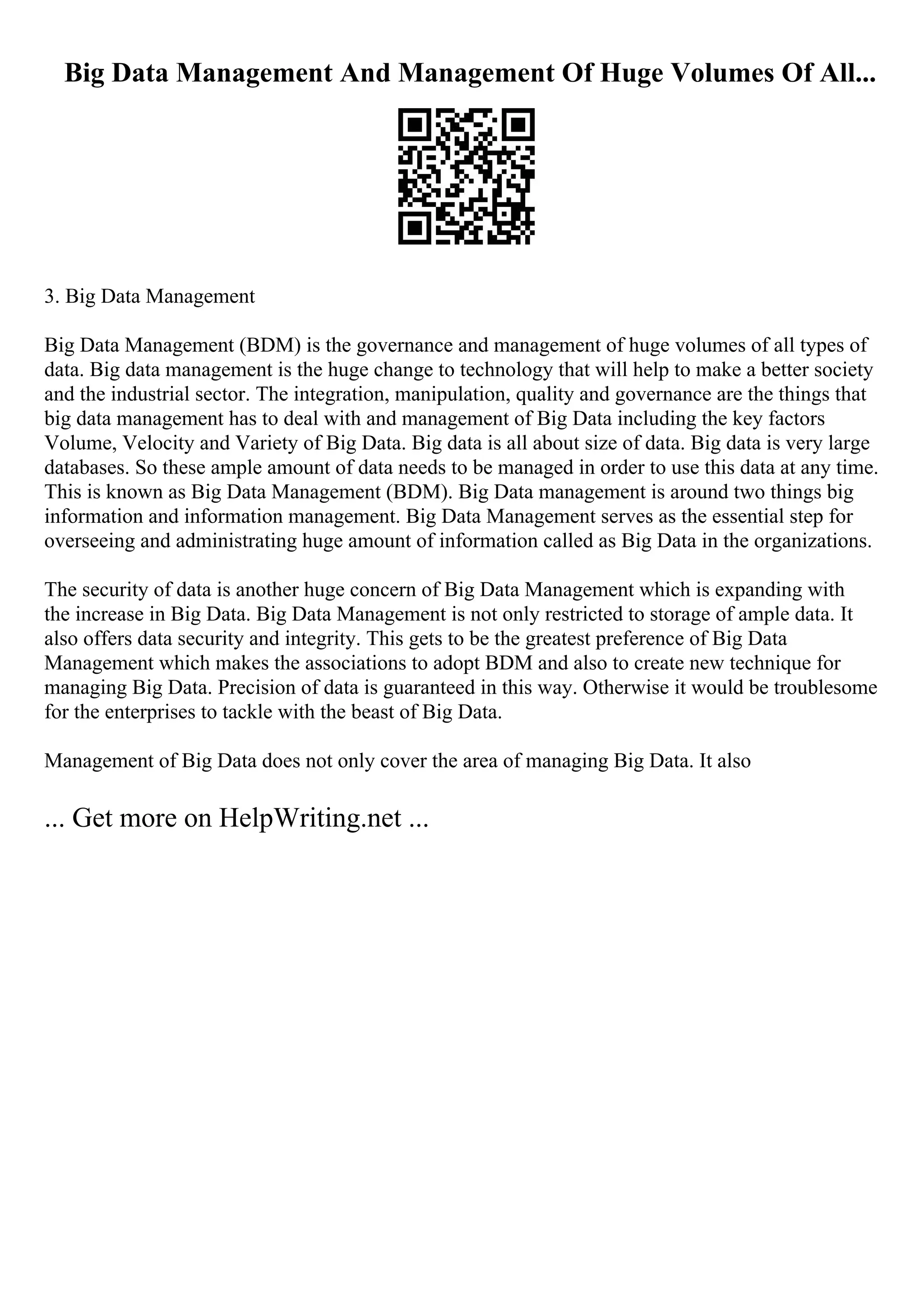 Big Data Management And Management Of Huge Volumes Of All...
3. Big Data Management
Big Data Management (BDM) is the governance and management of huge volumes of all types of
data. Big data management is the huge change to technology that will help to make a better society
and the industrial sector. The integration, manipulation, quality and governance are the things that
big data management has to deal with and management of Big Data including the key factors
Volume, Velocity and Variety of Big Data. Big data is all about size of data. Big data is very large
databases. So these ample amount of data needs to be managed in order to use this data at any time.
This is known as Big Data Management (BDM). Big Data management is around two things big
information and information management. Big Data Management serves as the essential step for
overseeing and administrating huge amount of information called as Big Data in the organizations.
The security of data is another huge concern of Big Data Management which is expanding with
the increase in Big Data. Big Data Management is not only restricted to storage of ample data. It
also offers data security and integrity. This gets to be the greatest preference of Big Data
Management which makes the associations to adopt BDM and also to create new technique for
managing Big Data. Precision of data is guaranteed in this way. Otherwise it would be troublesome
for the enterprises to tackle with the beast of Big Data.
Management of Big Data does not only cover the area of managing Big Data. It also
... Get more on HelpWriting.net ...
 