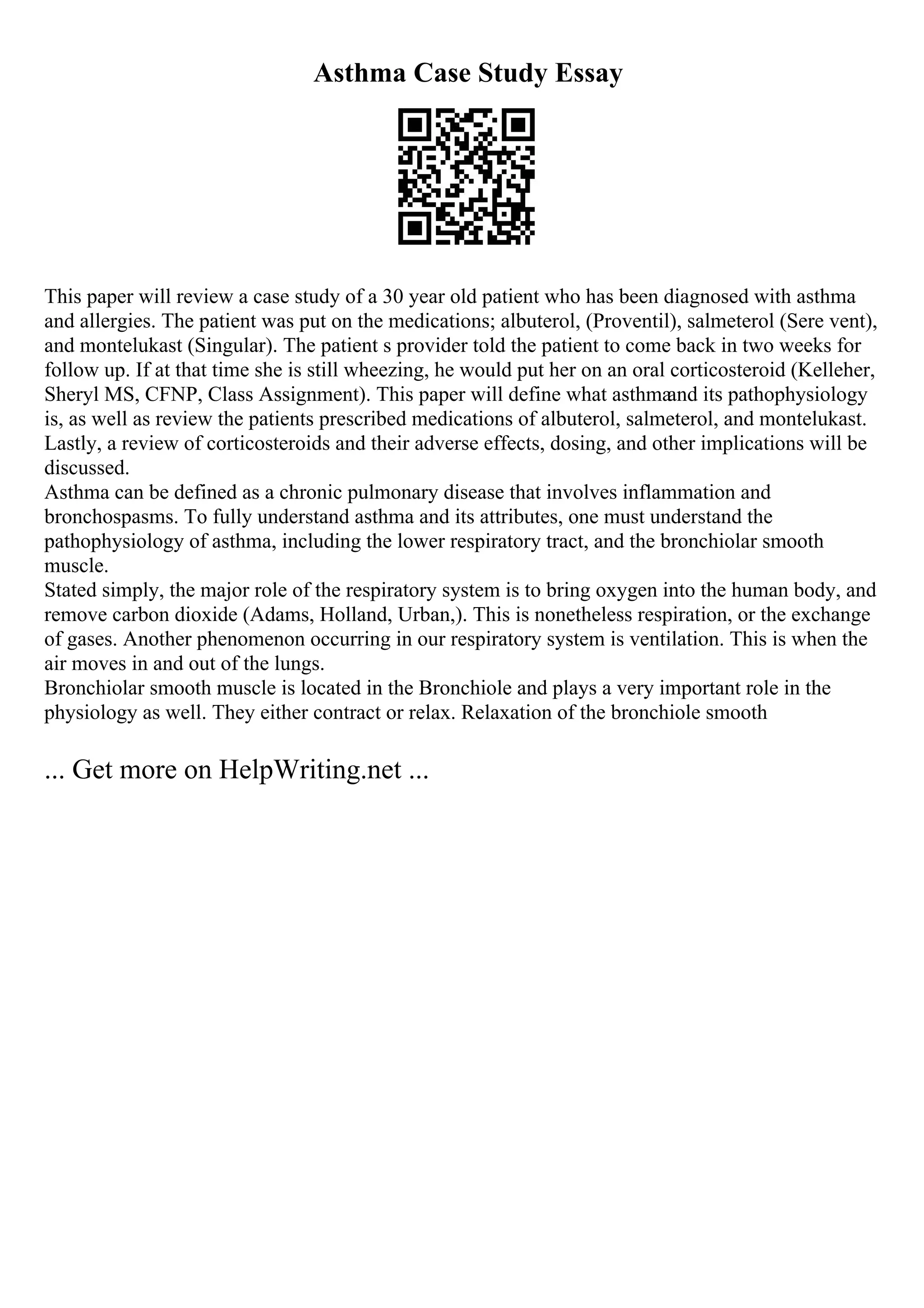 Asthma Case Study Essay
This paper will review a case study of a 30 year old patient who has been diagnosed with asthma
and allergies. The patient was put on the medications; albuterol, (Proventil), salmeterol (Sere vent),
and montelukast (Singular). The patient s provider told the patient to come back in two weeks for
follow up. If at that time she is still wheezing, he would put her on an oral corticosteroid (Kelleher,
Sheryl MS, CFNP, Class Assignment). This paper will define what asthmaand its pathophysiology
is, as well as review the patients prescribed medications of albuterol, salmeterol, and montelukast.
Lastly, a review of corticosteroids and their adverse effects, dosing, and other implications will be
discussed.
Asthma can be defined as a chronic pulmonary disease that involves inflammation and
bronchospasms. To fully understand asthma and its attributes, one must understand the
pathophysiology of asthma, including the lower respiratory tract, and the bronchiolar smooth
muscle.
Stated simply, the major role of the respiratory system is to bring oxygen into the human body, and
remove carbon dioxide (Adams, Holland, Urban,). This is nonetheless respiration, or the exchange
of gases. Another phenomenon occurring in our respiratory system is ventilation. This is when the
air moves in and out of the lungs.
Bronchiolar smooth muscle is located in the Bronchiole and plays a very important role in the
physiology as well. They either contract or relax. Relaxation of the bronchiole smooth
... Get more on HelpWriting.net ...
 
