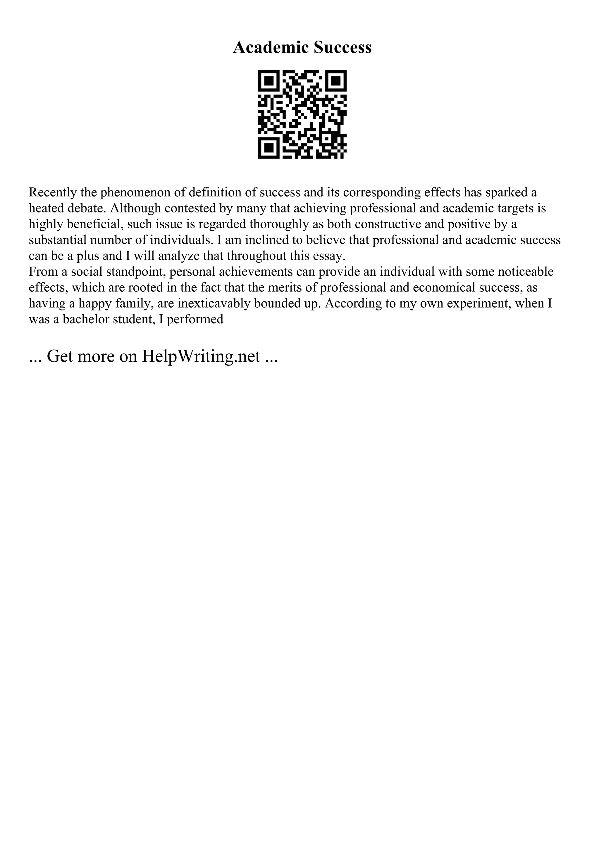 Academic Success
Recently the phenomenon of definition of success and its corresponding effects has sparked a
heated debate. Although contested by many that achieving professional and academic targets is
highly beneficial, such issue is regarded thoroughly as both constructive and positive by a
substantial number of individuals. I am inclined to believe that professional and academic success
can be a plus and I will analyze that throughout this essay.
From a social standpoint, personal achievements can provide an individual with some noticeable
effects, which are rooted in the fact that the merits of professional and economical success, as
having a happy family, are inexticavably bounded up. According to my own experiment, when I
was a bachelor student, I performed
... Get more on HelpWriting.net ...
 