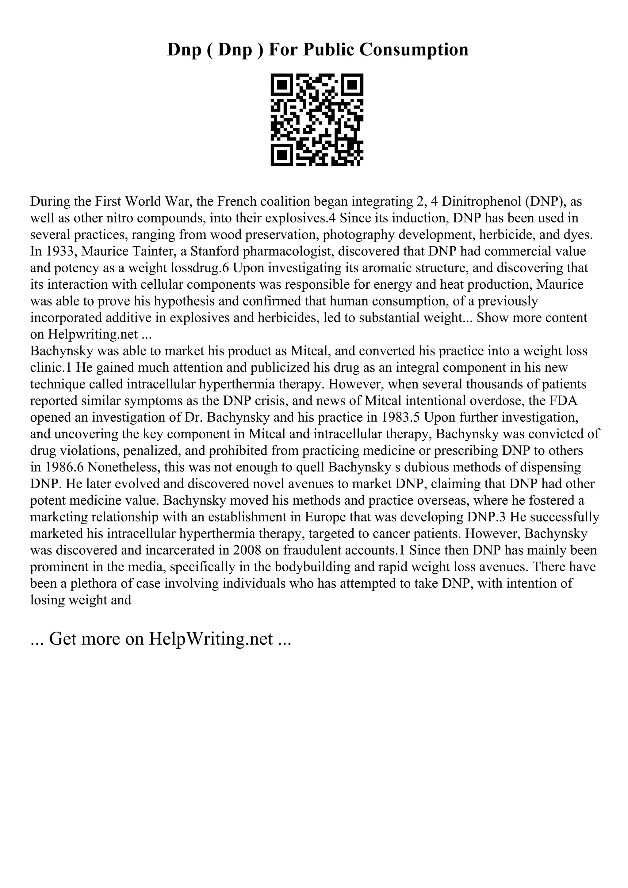 Dnp ( Dnp ) For Public Consumption
During the First World War, the French coalition began integrating 2, 4 Dinitrophenol (DNP), as
well as other nitro compounds, into their explosives.4 Since its induction, DNP has been used in
several practices, ranging from wood preservation, photography development, herbicide, and dyes.
In 1933, Maurice Tainter, a Stanford pharmacologist, discovered that DNP had commercial value
and potency as a weight lossdrug.6 Upon investigating its aromatic structure, and discovering that
its interaction with cellular components was responsible for energy and heat production, Maurice
was able to prove his hypothesis and confirmed that human consumption, of a previously
incorporated additive in explosives and herbicides, led to substantial weight... Show more content
on Helpwriting.net ...
Bachynsky was able to market his product as Mitcal, and converted his practice into a weight loss
clinic.1 He gained much attention and publicized his drug as an integral component in his new
technique called intracellular hyperthermia therapy. However, when several thousands of patients
reported similar symptoms as the DNP crisis, and news of Mitcal intentional overdose, the FDA
opened an investigation of Dr. Bachynsky and his practice in 1983.5 Upon further investigation,
and uncovering the key component in Mitcal and intracellular therapy, Bachynsky was convicted of
drug violations, penalized, and prohibited from practicing medicine or prescribing DNP to others
in 1986.6 Nonetheless, this was not enough to quell Bachynsky s dubious methods of dispensing
DNP. He later evolved and discovered novel avenues to market DNP, claiming that DNP had other
potent medicine value. Bachynsky moved his methods and practice overseas, where he fostered a
marketing relationship with an establishment in Europe that was developing DNP.3 He successfully
marketed his intracellular hyperthermia therapy, targeted to cancer patients. However, Bachynsky
was discovered and incarcerated in 2008 on fraudulent accounts.1 Since then DNP has mainly been
prominent in the media, specifically in the bodybuilding and rapid weight loss avenues. There have
been a plethora of case involving individuals who has attempted to take DNP, with intention of
losing weight and
... Get more on HelpWriting.net ...
 