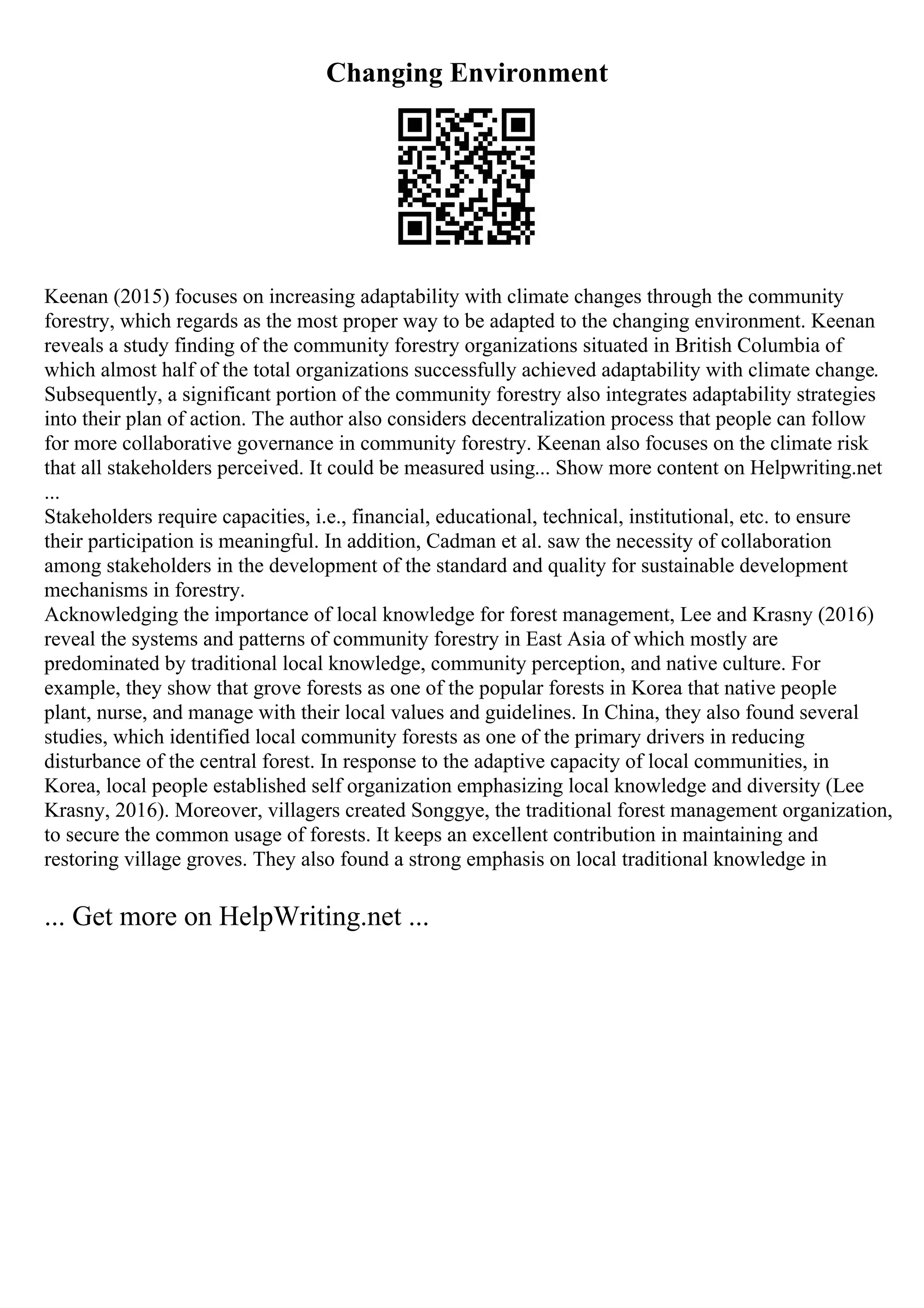 Changing Environment
Keenan (2015) focuses on increasing adaptability with climate changes through the community
forestry, which regards as the most proper way to be adapted to the changing environment. Keenan
reveals a study finding of the community forestry organizations situated in British Columbia of
which almost half of the total organizations successfully achieved adaptability with climate change.
Subsequently, a significant portion of the community forestry also integrates adaptability strategies
into their plan of action. The author also considers decentralization process that people can follow
for more collaborative governance in community forestry. Keenan also focuses on the climate risk
that all stakeholders perceived. It could be measured using... Show more content on Helpwriting.net
...
Stakeholders require capacities, i.e., financial, educational, technical, institutional, etc. to ensure
their participation is meaningful. In addition, Cadman et al. saw the necessity of collaboration
among stakeholders in the development of the standard and quality for sustainable development
mechanisms in forestry.
Acknowledging the importance of local knowledge for forest management, Lee and Krasny (2016)
reveal the systems and patterns of community forestry in East Asia of which mostly are
predominated by traditional local knowledge, community perception, and native culture. For
example, they show that grove forests as one of the popular forests in Korea that native people
plant, nurse, and manage with their local values and guidelines. In China, they also found several
studies, which identified local community forests as one of the primary drivers in reducing
disturbance of the central forest. In response to the adaptive capacity of local communities, in
Korea, local people established self organization emphasizing local knowledge and diversity (Lee
Krasny, 2016). Moreover, villagers created Songgye, the traditional forest management organization,
to secure the common usage of forests. It keeps an excellent contribution in maintaining and
restoring village groves. They also found a strong emphasis on local traditional knowledge in
... Get more on HelpWriting.net ...
 