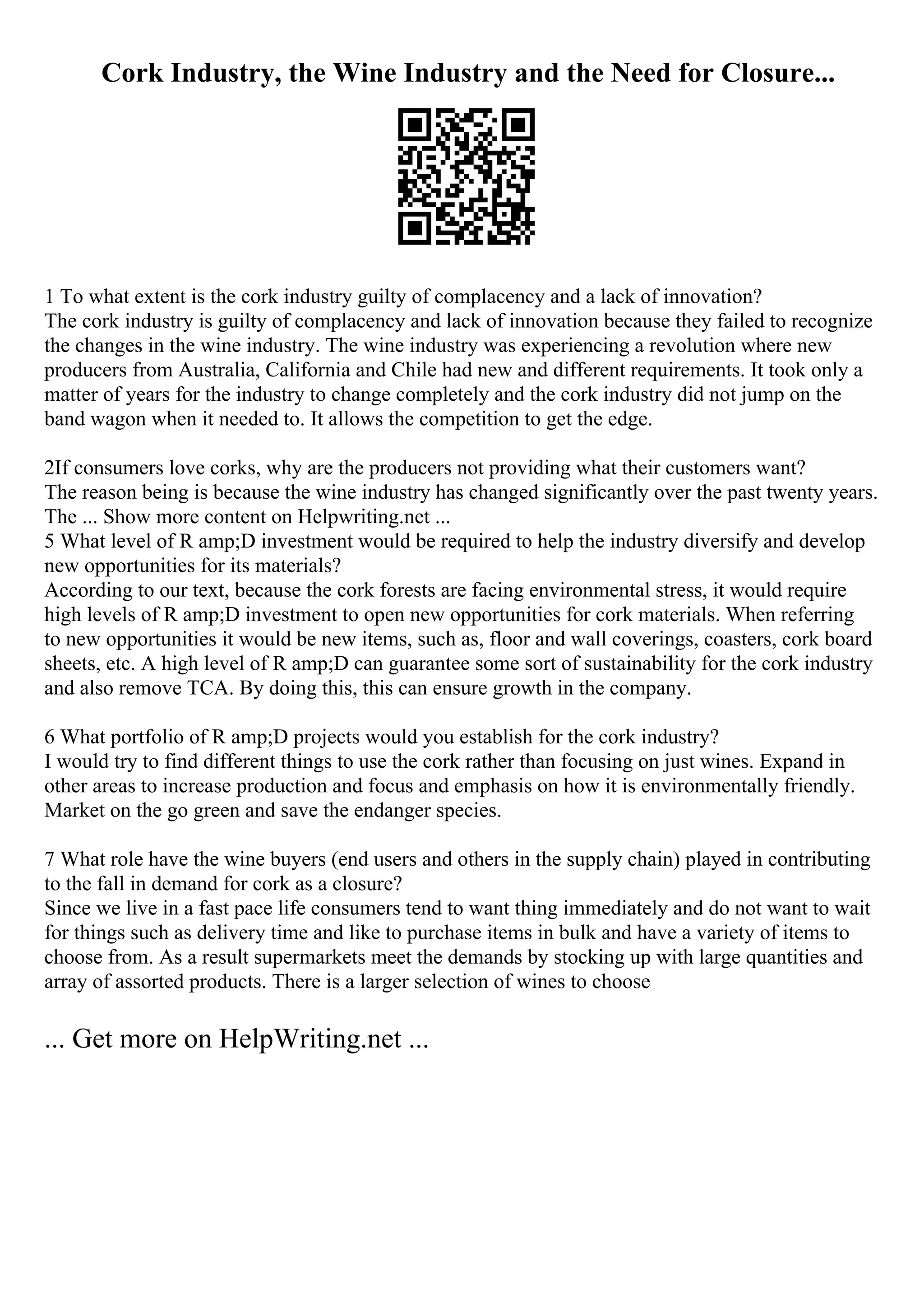 Cork Industry, the Wine Industry and the Need for Closure...
1 To what extent is the cork industry guilty of complacency and a lack of innovation?
The cork industry is guilty of complacency and lack of innovation because they failed to recognize
the changes in the wine industry. The wine industry was experiencing a revolution where new
producers from Australia, California and Chile had new and different requirements. It took only a
matter of years for the industry to change completely and the cork industry did not jump on the
band wagon when it needed to. It allows the competition to get the edge.
2If consumers love corks, why are the producers not providing what their customers want?
The reason being is because the wine industry has changed significantly over the past twenty years.
The ... Show more content on Helpwriting.net ...
5 What level of R amp;D investment would be required to help the industry diversify and develop
new opportunities for its materials?
According to our text, because the cork forests are facing environmental stress, it would require
high levels of R amp;D investment to open new opportunities for cork materials. When referring
to new opportunities it would be new items, such as, floor and wall coverings, coasters, cork board
sheets, etc. A high level of R amp;D can guarantee some sort of sustainability for the cork industry
and also remove TCA. By doing this, this can ensure growth in the company.
6 What portfolio of R amp;D projects would you establish for the cork industry?
I would try to find different things to use the cork rather than focusing on just wines. Expand in
other areas to increase production and focus and emphasis on how it is environmentally friendly.
Market on the go green and save the endanger species.
7 What role have the wine buyers (end users and others in the supply chain) played in contributing
to the fall in demand for cork as a closure?
Since we live in a fast pace life consumers tend to want thing immediately and do not want to wait
for things such as delivery time and like to purchase items in bulk and have a variety of items to
choose from. As a result supermarkets meet the demands by stocking up with large quantities and
array of assorted products. There is a larger selection of wines to choose
... Get more on HelpWriting.net ...
 