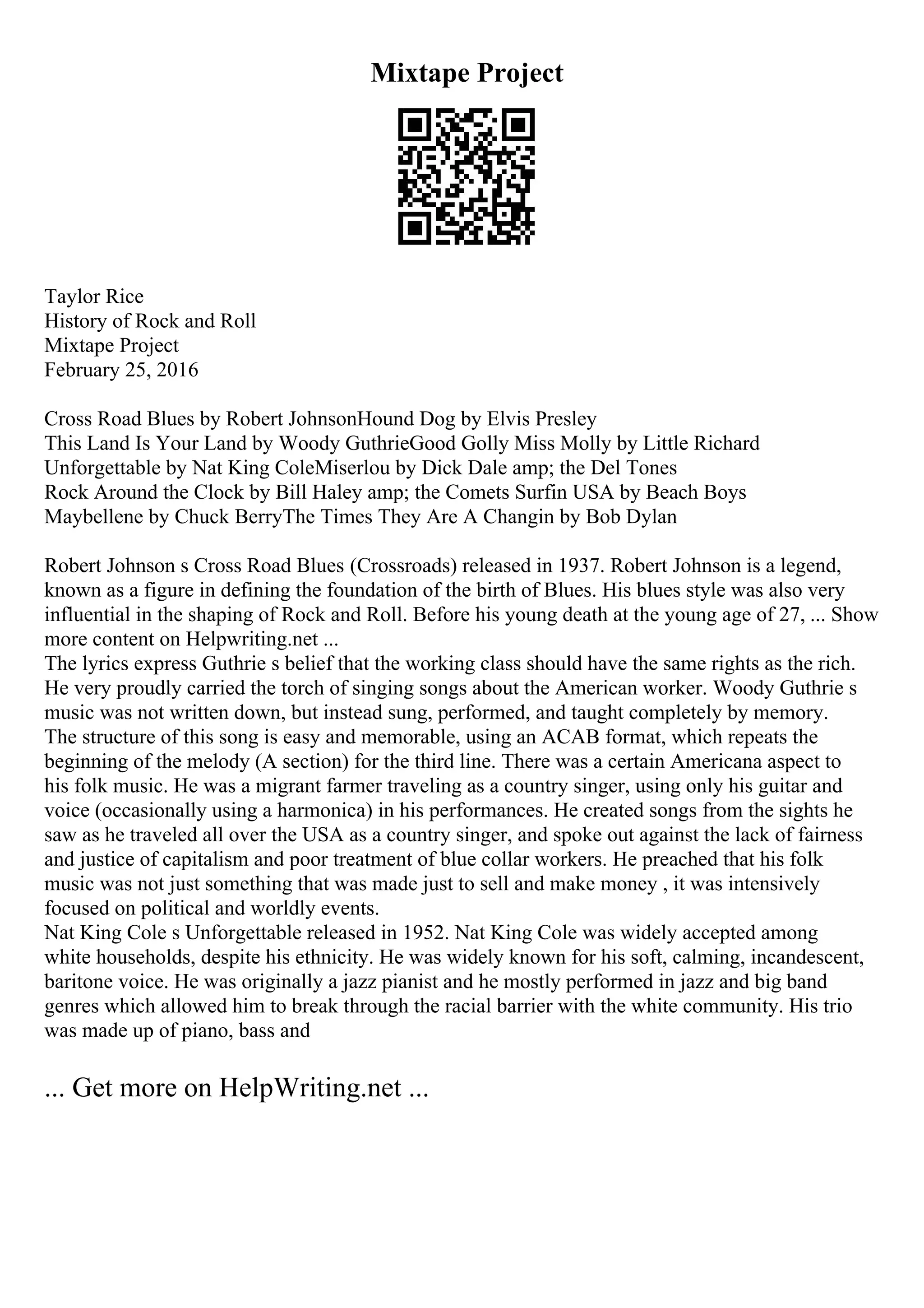 Mixtape Project
Taylor Rice
History of Rock and Roll
Mixtape Project
February 25, 2016
Cross Road Blues by Robert JohnsonHound Dog by Elvis Presley
This Land Is Your Land by Woody GuthrieGood Golly Miss Molly by Little Richard
Unforgettable by Nat King ColeMiserlou by Dick Dale amp; the Del Tones
Rock Around the Clock by Bill Haley amp; the Comets Surfin USA by Beach Boys
Maybellene by Chuck BerryThe Times They Are A Changin by Bob Dylan
Robert Johnson s Cross Road Blues (Crossroads) released in 1937. Robert Johnson is a legend,
known as a figure in defining the foundation of the birth of Blues. His blues style was also very
influential in the shaping of Rock and Roll. Before his young death at the young age of 27, ... Show
more content on Helpwriting.net ...
The lyrics express Guthrie s belief that the working class should have the same rights as the rich.
He very proudly carried the torch of singing songs about the American worker. Woody Guthrie s
music was not written down, but instead sung, performed, and taught completely by memory.
The structure of this song is easy and memorable, using an ACAB format, which repeats the
beginning of the melody (A section) for the third line. There was a certain Americana aspect to
his folk music. He was a migrant farmer traveling as a country singer, using only his guitar and
voice (occasionally using a harmonica) in his performances. He created songs from the sights he
saw as he traveled all over the USA as a country singer, and spoke out against the lack of fairness
and justice of capitalism and poor treatment of blue collar workers. He preached that his folk
music was not just something that was made just to sell and make money , it was intensively
focused on political and worldly events.
Nat King Cole s Unforgettable released in 1952. Nat King Cole was widely accepted among
white households, despite his ethnicity. He was widely known for his soft, calming, incandescent,
baritone voice. He was originally a jazz pianist and he mostly performed in jazz and big band
genres which allowed him to break through the racial barrier with the white community. His trio
was made up of piano, bass and
... Get more on HelpWriting.net ...
 