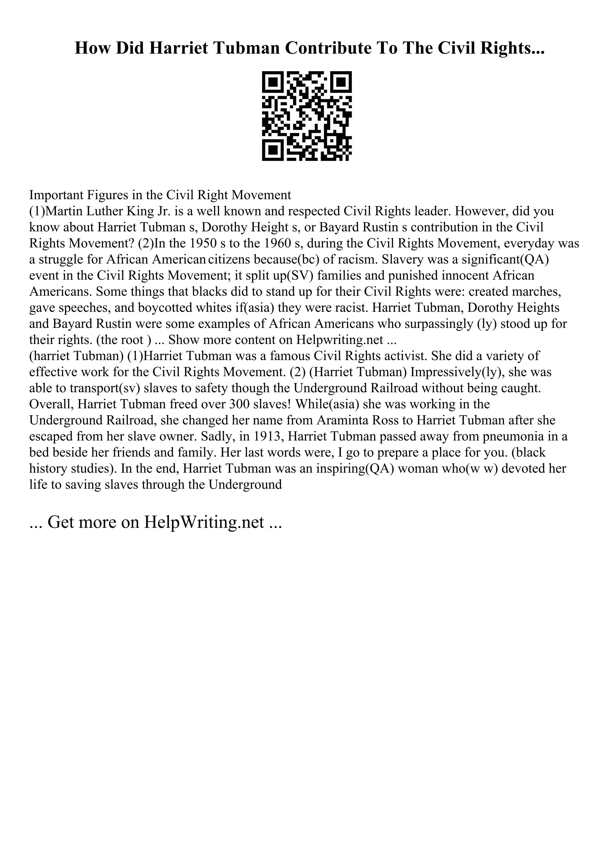 How Did Harriet Tubman Contribute To The Civil Rights...
Important Figures in the Civil Right Movement
(1)Martin Luther King Jr. is a well known and respected Civil Rights leader. However, did you
know about Harriet Tubman s, Dorothy Height s, or Bayard Rustin s contribution in the Civil
Rights Movement? (2)In the 1950 s to the 1960 s, during the Civil Rights Movement, everyday was
a struggle for African Americancitizens because(bc) of racism. Slavery was a significant(QA)
event in the Civil Rights Movement; it split up(SV) families and punished innocent African
Americans. Some things that blacks did to stand up for their Civil Rights were: created marches,
gave speeches, and boycotted whites if(asia) they were racist. Harriet Tubman, Dorothy Heights
and Bayard Rustin were some examples of African Americans who surpassingly (ly) stood up for
their rights. (the root ) ... Show more content on Helpwriting.net ...
(harriet Tubman) (1)Harriet Tubman was a famous Civil Rights activist. She did a variety of
effective work for the Civil Rights Movement. (2) (Harriet Tubman) Impressively(ly), she was
able to transport(sv) slaves to safety though the Underground Railroad without being caught.
Overall, Harriet Tubman freed over 300 slaves! While(asia) she was working in the
Underground Railroad, she changed her name from Araminta Ross to Harriet Tubman after she
escaped from her slave owner. Sadly, in 1913, Harriet Tubman passed away from pneumonia in a
bed beside her friends and family. Her last words were, I go to prepare a place for you. (black
history studies). In the end, Harriet Tubman was an inspiring(QA) woman who(w w) devoted her
life to saving slaves through the Underground
... Get more on HelpWriting.net ...
 