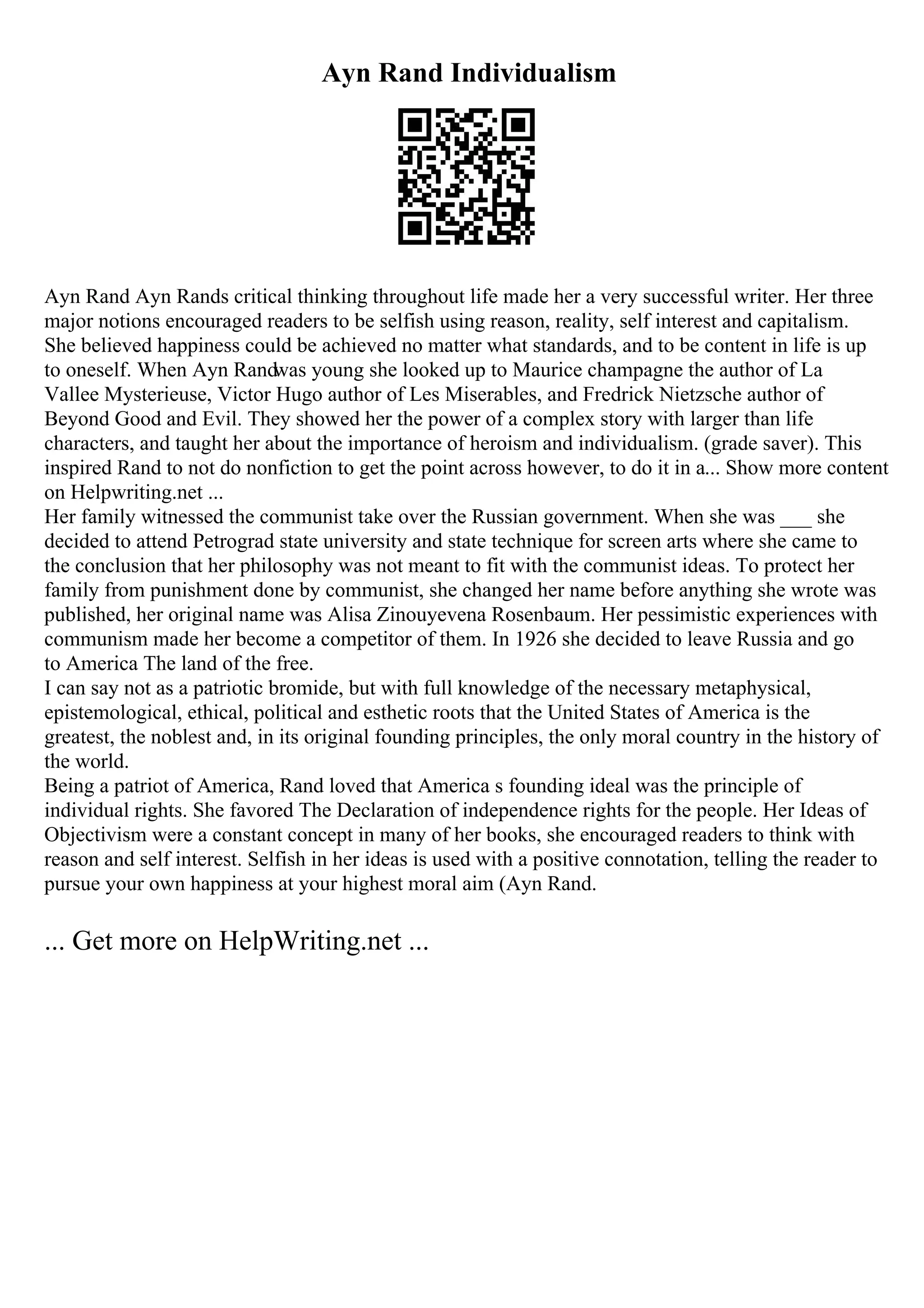 Ayn Rand Individualism
Ayn Rand Ayn Rands critical thinking throughout life made her a very successful writer. Her three
major notions encouraged readers to be selfish using reason, reality, self interest and capitalism.
She believed happiness could be achieved no matter what standards, and to be content in life is up
to oneself. When Ayn Randwas young she looked up to Maurice champagne the author of La
Vallee Mysterieuse, Victor Hugo author of Les Miserables, and Fredrick Nietzsche author of
Beyond Good and Evil. They showed her the power of a complex story with larger than life
characters, and taught her about the importance of heroism and individualism. (grade saver). This
inspired Rand to not do nonfiction to get the point across however, to do it in a... Show more content
on Helpwriting.net ...
Her family witnessed the communist take over the Russian government. When she was ___ she
decided to attend Petrograd state university and state technique for screen arts where she came to
the conclusion that her philosophy was not meant to fit with the communist ideas. To protect her
family from punishment done by communist, she changed her name before anything she wrote was
published, her original name was Alisa Zinouyevena Rosenbaum. Her pessimistic experiences with
communism made her become a competitor of them. In 1926 she decided to leave Russia and go
to America The land of the free.
I can say not as a patriotic bromide, but with full knowledge of the necessary metaphysical,
epistemological, ethical, political and esthetic roots that the United States of America is the
greatest, the noblest and, in its original founding principles, the only moral country in the history of
the world.
Being a patriot of America, Rand loved that America s founding ideal was the principle of
individual rights. She favored The Declaration of independence rights for the people. Her Ideas of
Objectivism were a constant concept in many of her books, she encouraged readers to think with
reason and self interest. Selfish in her ideas is used with a positive connotation, telling the reader to
pursue your own happiness at your highest moral aim (Ayn Rand.
... Get more on HelpWriting.net ...
 