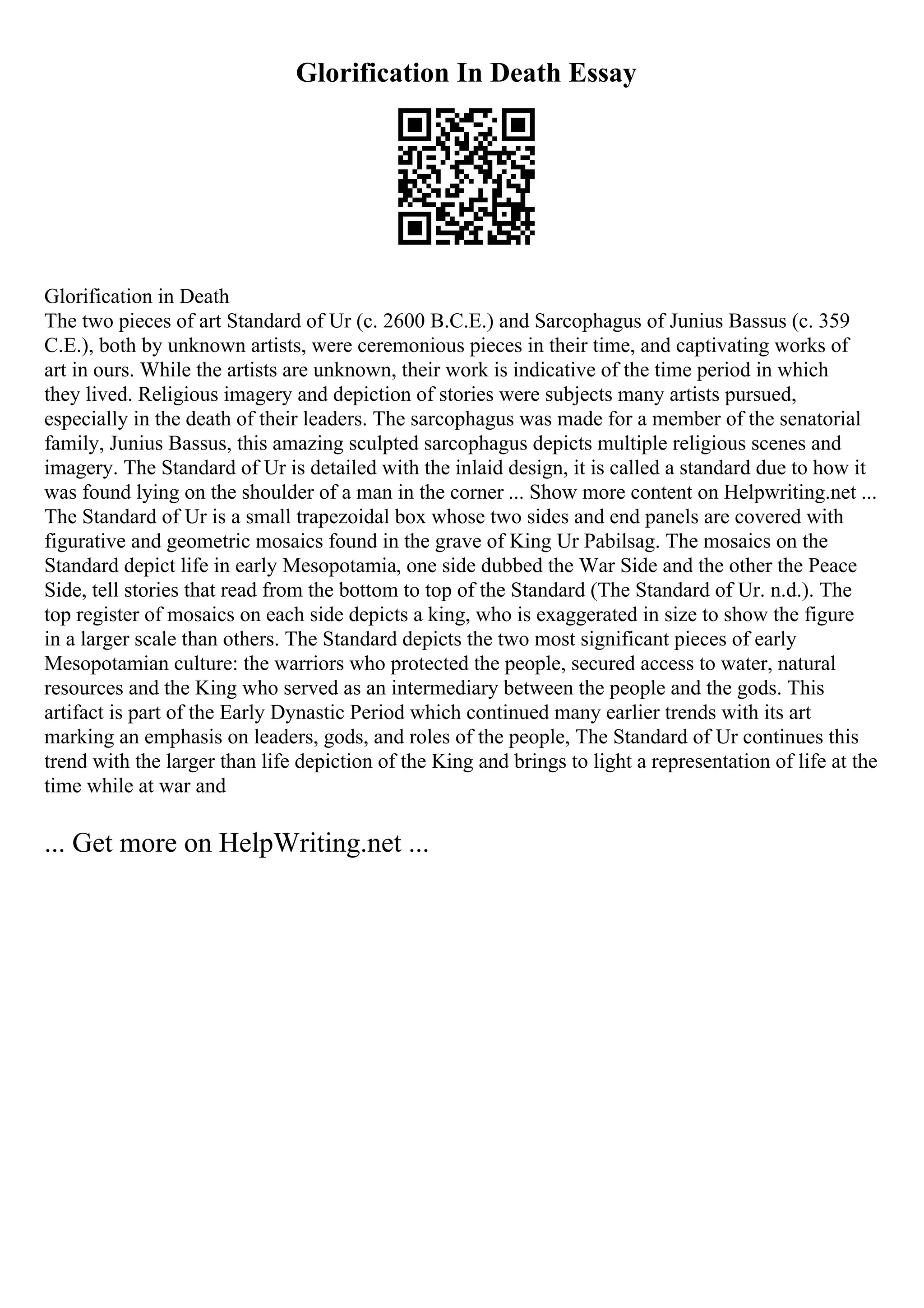 Glorification In Death Essay
Glorification in Death
The two pieces of art Standard of Ur (c. 2600 B.C.E.) and Sarcophagus of Junius Bassus (c. 359
C.E.), both by unknown artists, were ceremonious pieces in their time, and captivating works of
art in ours. While the artists are unknown, their work is indicative of the time period in which
they lived. Religious imagery and depiction of stories were subjects many artists pursued,
especially in the death of their leaders. The sarcophagus was made for a member of the senatorial
family, Junius Bassus, this amazing sculpted sarcophagus depicts multiple religious scenes and
imagery. The Standard of Ur is detailed with the inlaid design, it is called a standard due to how it
was found lying on the shoulder of a man in the corner ... Show more content on Helpwriting.net ...
The Standard of Ur is a small trapezoidal box whose two sides and end panels are covered with
figurative and geometric mosaics found in the grave of King Ur Pabilsag. The mosaics on the
Standard depict life in early Mesopotamia, one side dubbed the War Side and the other the Peace
Side, tell stories that read from the bottom to top of the Standard (The Standard of Ur. n.d.). The
top register of mosaics on each side depicts a king, who is exaggerated in size to show the figure
in a larger scale than others. The Standard depicts the two most significant pieces of early
Mesopotamian culture: the warriors who protected the people, secured access to water, natural
resources and the King who served as an intermediary between the people and the gods. This
artifact is part of the Early Dynastic Period which continued many earlier trends with its art
marking an emphasis on leaders, gods, and roles of the people, The Standard of Ur continues this
trend with the larger than life depiction of the King and brings to light a representation of life at the
time while at war and
... Get more on HelpWriting.net ...
 