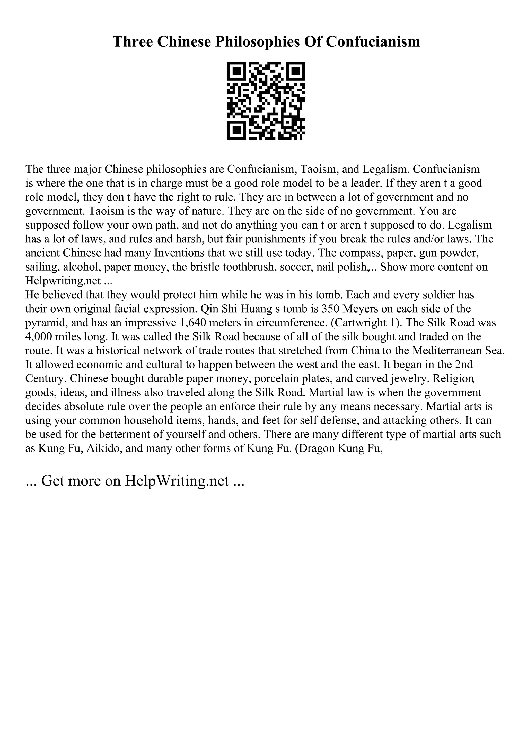 Three Chinese Philosophies Of Confucianism
The three major Chinese philosophies are Confucianism, Taoism, and Legalism. Confucianism
is where the one that is in charge must be a good role model to be a leader. If they aren t a good
role model, they don t have the right to rule. They are in between a lot of government and no
government. Taoism is the way of nature. They are on the side of no government. You are
supposed follow your own path, and not do anything you can t or aren t supposed to do. Legalism
has a lot of laws, and rules and harsh, but fair punishments if you break the rules and/or laws. The
ancient Chinese had many Inventions that we still use today. The compass, paper, gun powder,
sailing, alcohol, paper money, the bristle toothbrush, soccer, nail polish,... Show more content on
Helpwriting.net ...
He believed that they would protect him while he was in his tomb. Each and every soldier has
their own original facial expression. Qin Shi Huang s tomb is 350 Meyers on each side of the
pyramid, and has an impressive 1,640 meters in circumference. (Cartwright 1). The Silk Road was
4,000 miles long. It was called the Silk Road because of all of the silk bought and traded on the
route. It was a historical network of trade routes that stretched from China to the Mediterranean Sea.
It allowed economic and cultural to happen between the west and the east. It began in the 2nd
Century. Chinese bought durable paper money, porcelain plates, and carved jewelry. Religion,
goods, ideas, and illness also traveled along the Silk Road. Martial law is when the government
decides absolute rule over the people an enforce their rule by any means necessary. Martial arts is
using your common household items, hands, and feet for self defense, and attacking others. It can
be used for the betterment of yourself and others. There are many different type of martial arts such
as Kung Fu, Aikido, and many other forms of Kung Fu. (Dragon Kung Fu,
... Get more on HelpWriting.net ...
 