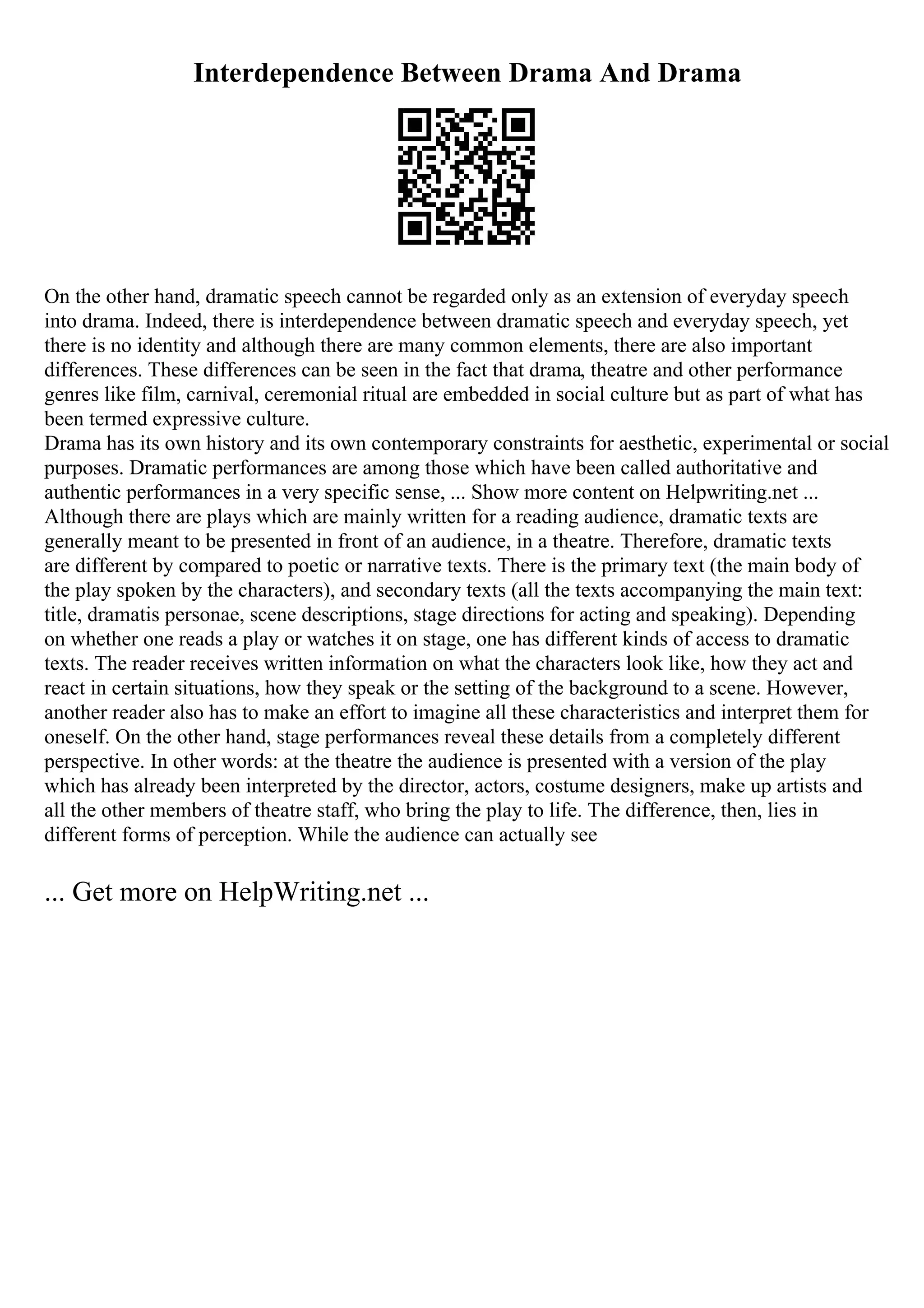 Interdependence Between Drama And Drama
On the other hand, dramatic speech cannot be regarded only as an extension of everyday speech
into drama. Indeed, there is interdependence between dramatic speech and everyday speech, yet
there is no identity and although there are many common elements, there are also important
differences. These differences can be seen in the fact that drama, theatre and other performance
genres like film, carnival, ceremonial ritual are embedded in social culture but as part of what has
been termed expressive culture.
Drama has its own history and its own contemporary constraints for aesthetic, experimental or social
purposes. Dramatic performances are among those which have been called authoritative and
authentic performances in a very specific sense, ... Show more content on Helpwriting.net ...
Although there are plays which are mainly written for a reading audience, dramatic texts are
generally meant to be presented in front of an audience, in a theatre. Therefore, dramatic texts
are different by compared to poetic or narrative texts. There is the primary text (the main body of
the play spoken by the characters), and secondary texts (all the texts accompanying the main text:
title, dramatis personae, scene descriptions, stage directions for acting and speaking). Depending
on whether one reads a play or watches it on stage, one has different kinds of access to dramatic
texts. The reader receives written information on what the characters look like, how they act and
react in certain situations, how they speak or the setting of the background to a scene. However,
another reader also has to make an effort to imagine all these characteristics and interpret them for
oneself. On the other hand, stage performances reveal these details from a completely different
perspective. In other words: at the theatre the audience is presented with a version of the play
which has already been interpreted by the director, actors, costume designers, make up artists and
all the other members of theatre staff, who bring the play to life. The difference, then, lies in
different forms of perception. While the audience can actually see
... Get more on HelpWriting.net ...
 