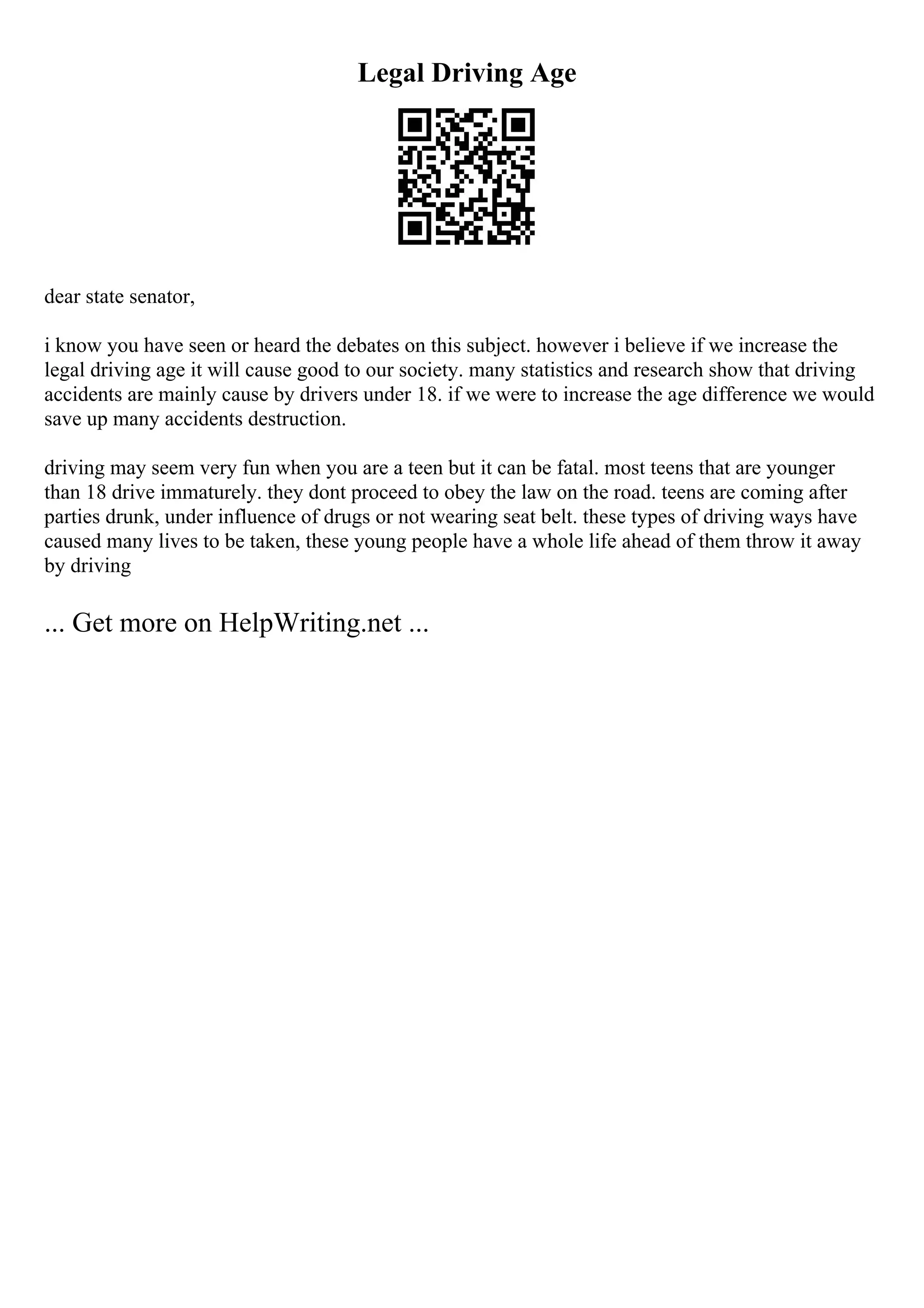 Legal Driving Age
dear state senator,
i know you have seen or heard the debates on this subject. however i believe if we increase the
legal driving age it will cause good to our society. many statistics and research show that driving
accidents are mainly cause by drivers under 18. if we were to increase the age difference we would
save up many accidents destruction.
driving may seem very fun when you are a teen but it can be fatal. most teens that are younger
than 18 drive immaturely. they dont proceed to obey the law on the road. teens are coming after
parties drunk, under influence of drugs or not wearing seat belt. these types of driving ways have
caused many lives to be taken, these young people have a whole life ahead of them throw it away
by driving
... Get more on HelpWriting.net ...
 