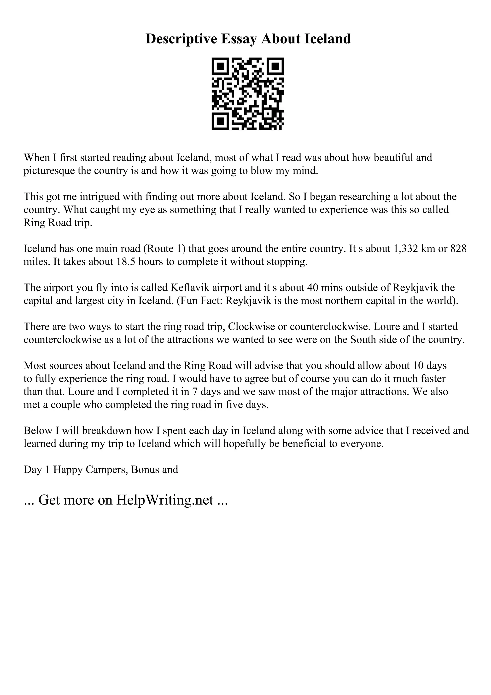 Descriptive Essay About Iceland
When I first started reading about Iceland, most of what I read was about how beautiful and
picturesque the country is and how it was going to blow my mind.
This got me intrigued with finding out more about Iceland. So I began researching a lot about the
country. What caught my eye as something that I really wanted to experience was this so called
Ring Road trip.
Iceland has one main road (Route 1) that goes around the entire country. It s about 1,332 km or 828
miles. It takes about 18.5 hours to complete it without stopping.
The airport you fly into is called Keflavik airport and it s about 40 mins outside of Reykjavik the
capital and largest city in Iceland. (Fun Fact: Reykjavik is the most northern capital in the world).
There are two ways to start the ring road trip, Clockwise or counterclockwise. Loure and I started
counterclockwise as a lot of the attractions we wanted to see were on the South side of the country.
Most sources about Iceland and the Ring Road will advise that you should allow about 10 days
to fully experience the ring road. I would have to agree but of course you can do it much faster
than that. Loure and I completed it in 7 days and we saw most of the major attractions. We also
met a couple who completed the ring road in five days.
Below I will breakdown how I spent each day in Iceland along with some advice that I received and
learned during my trip to Iceland which will hopefully be beneficial to everyone.
Day 1 Happy Campers, Bonus and
... Get more on HelpWriting.net ...
 