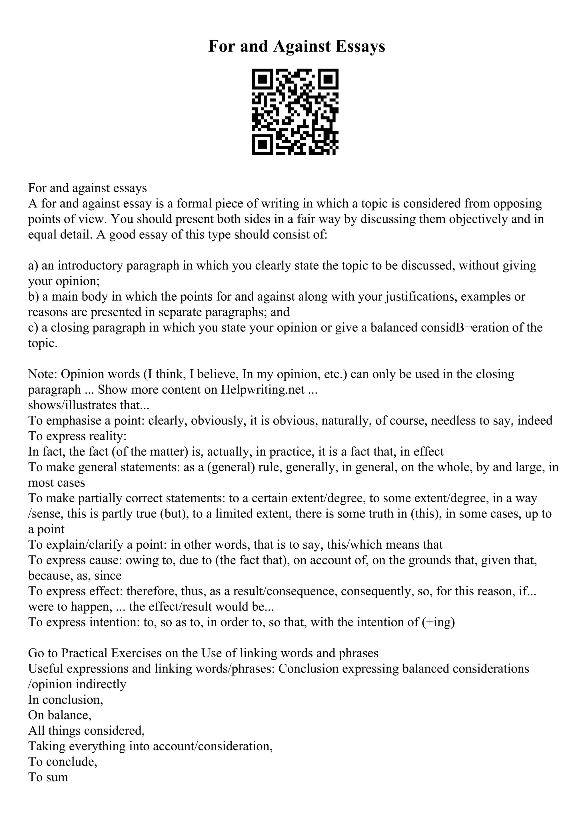 For and Against Essays
For and against essays
A for and against essay is a formal piece of writing in which a topic is considered from opposing
points of view. You should present both sides in a fair way by discussing them objectively and in
equal detail. A good essay of this type should consist of:
a) an introductory paragraph in which you clearly state the topic to be discussed, without giving
your opinion;
b) a main body in which the points for and against along with your justifications, examples or
reasons are presented in separate paragraphs; and
c) a closing paragraph in which you state your opinion or give a balanced considВ¬eration of the
topic.
Note: Opinion words (I think, I believe, In my opinion, etc.) can only be used in the closing
paragraph ... Show more content on Helpwriting.net ...
shows/illustrates that...
To emphasise a point: clearly, obviously, it is obvious, naturally, of course, needless to say, indeed
To express reality:
In fact, the fact (of the matter) is, actually, in practice, it is a fact that, in effect
To make general statements: as a (general) rule, generally, in general, on the whole, by and large, in
most cases
To make partially correct statements: to a certain extent/degree, to some extent/degree, in a way
/sense, this is partly true (but), to a limited extent, there is some truth in (this), in some cases, up to
a point
To explain/clarify a point: in other words, that is to say, this/which means that
To express cause: owing to, due to (the fact that), on account of, on the grounds that, given that,
because, as, since
To express effect: therefore, thus, as a result/consequence, consequently, so, for this reason, if...
were to happen, ... the effect/result would be...
To express intention: to, so as to, in order to, so that, with the intention of (+ing)
Go to Practical Exercises on the Use of linking words and phrases
Useful expressions and linking words/phrases: Conclusion expressing balanced considerations
/opinion indirectly
In conclusion,
On balance,
All things considered,
Taking everything into account/consideration,
To conclude,
To sum
 