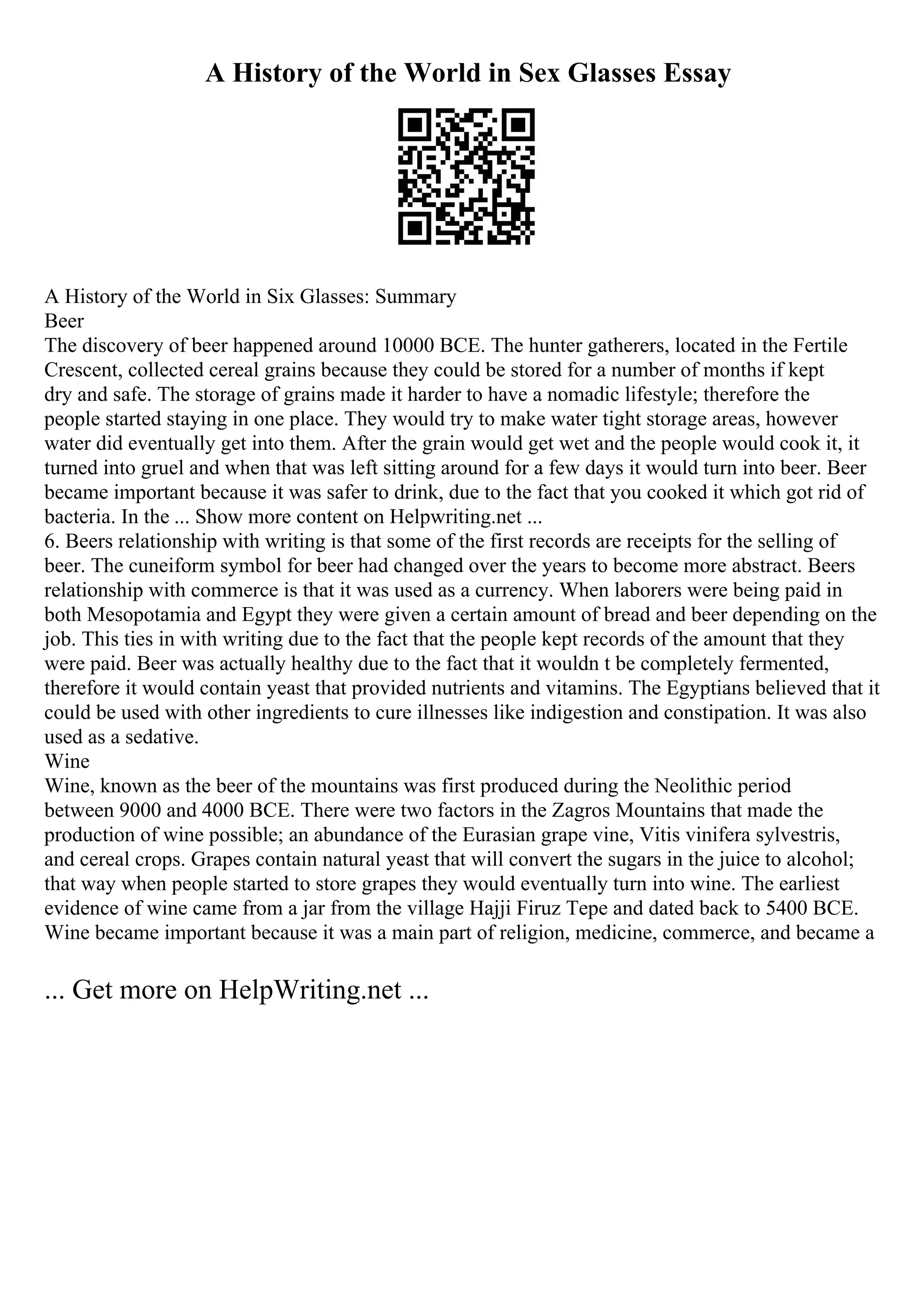 A History of the World in Sex Glasses Essay
A History of the World in Six Glasses: Summary
Beer
The discovery of beer happened around 10000 BCE. The hunter gatherers, located in the Fertile
Crescent, collected cereal grains because they could be stored for a number of months if kept
dry and safe. The storage of grains made it harder to have a nomadic lifestyle; therefore the
people started staying in one place. They would try to make water tight storage areas, however
water did eventually get into them. After the grain would get wet and the people would cook it, it
turned into gruel and when that was left sitting around for a few days it would turn into beer. Beer
became important because it was safer to drink, due to the fact that you cooked it which got rid of
bacteria. In the ... Show more content on Helpwriting.net ...
6. Beers relationship with writing is that some of the first records are receipts for the selling of
beer. The cuneiform symbol for beer had changed over the years to become more abstract. Beers
relationship with commerce is that it was used as a currency. When laborers were being paid in
both Mesopotamia and Egypt they were given a certain amount of bread and beer depending on the
job. This ties in with writing due to the fact that the people kept records of the amount that they
were paid. Beer was actually healthy due to the fact that it wouldn t be completely fermented,
therefore it would contain yeast that provided nutrients and vitamins. The Egyptians believed that it
could be used with other ingredients to cure illnesses like indigestion and constipation. It was also
used as a sedative.
Wine
Wine, known as the beer of the mountains was first produced during the Neolithic period
between 9000 and 4000 BCE. There were two factors in the Zagros Mountains that made the
production of wine possible; an abundance of the Eurasian grape vine, Vitis vinifera sylvestris,
and cereal crops. Grapes contain natural yeast that will convert the sugars in the juice to alcohol;
that way when people started to store grapes they would eventually turn into wine. The earliest
evidence of wine came from a jar from the village Hajji Firuz Tepe and dated back to 5400 BCE.
Wine became important because it was a main part of religion, medicine, commerce, and became a
... Get more on HelpWriting.net ...
 