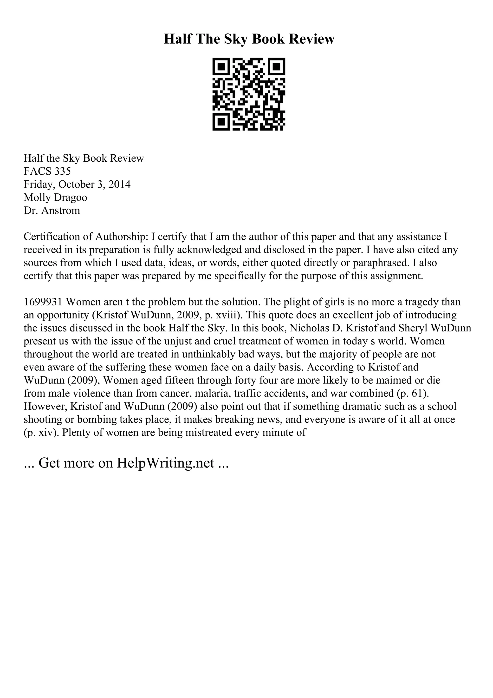 Half The Sky Book Review
Half the Sky Book Review
FACS 335
Friday, October 3, 2014
Molly Dragoo
Dr. Anstrom
Certification of Authorship: I certify that I am the author of this paper and that any assistance I
received in its preparation is fully acknowledged and disclosed in the paper. I have also cited any
sources from which I used data, ideas, or words, either quoted directly or paraphrased. I also
certify that this paper was prepared by me specifically for the purpose of this assignment.
1699931 Women aren t the problem but the solution. The plight of girls is no more a tragedy than
an opportunity (Kristof WuDunn, 2009, p. xviii). This quote does an excellent job of introducing
the issues discussed in the book Half the Sky. In this book, Nicholas D. Kristof and Sheryl WuDunn
present us with the issue of the unjust and cruel treatment of women in today s world. Women
throughout the world are treated in unthinkably bad ways, but the majority of people are not
even aware of the suffering these women face on a daily basis. According to Kristof and
WuDunn (2009), Women aged fifteen through forty four are more likely to be maimed or die
from male violence than from cancer, malaria, traffic accidents, and war combined (p. 61).
However, Kristof and WuDunn (2009) also point out that if something dramatic such as a school
shooting or bombing takes place, it makes breaking news, and everyone is aware of it all at once
(p. xiv). Plenty of women are being mistreated every minute of
... Get more on HelpWriting.net ...
 