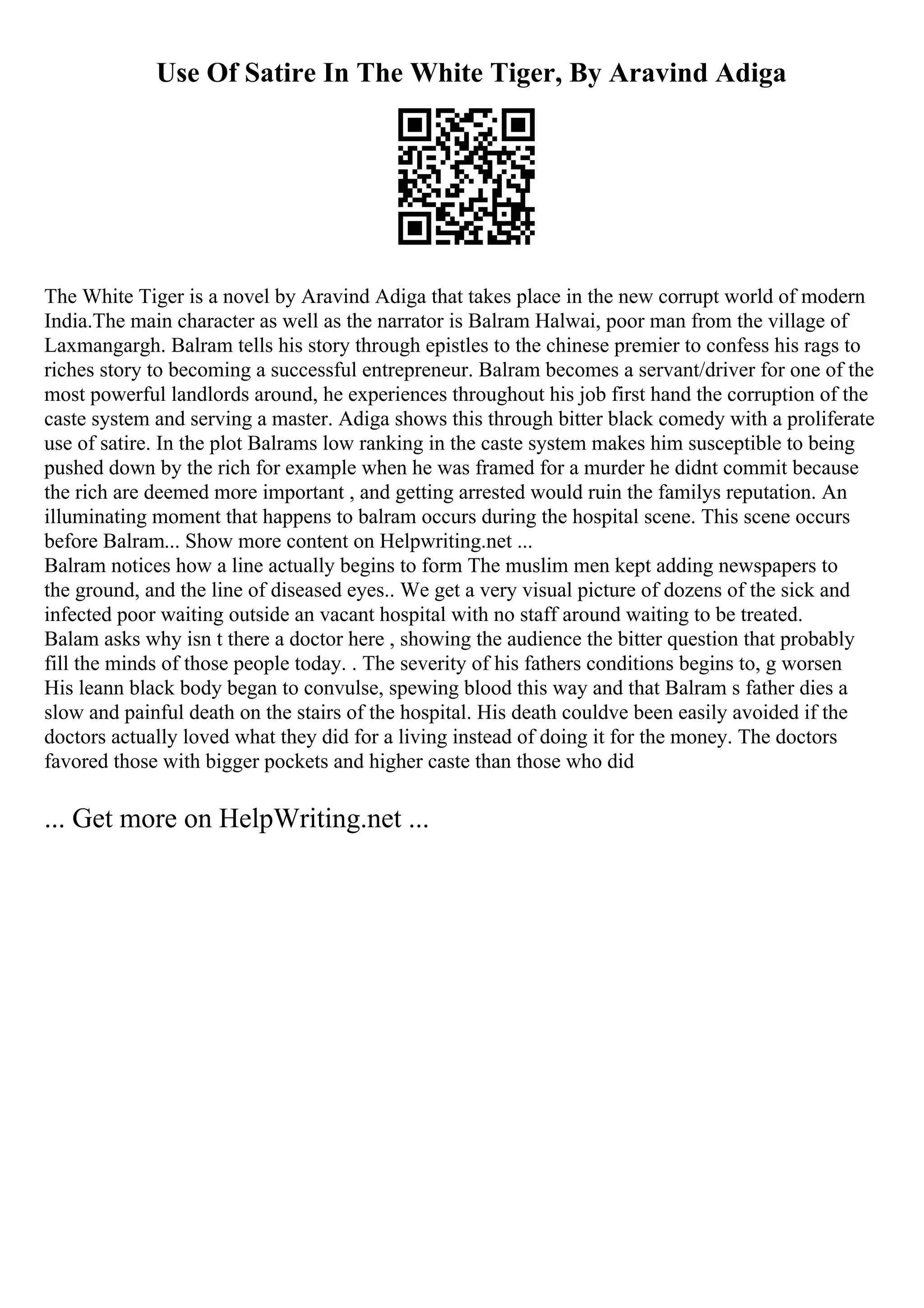 Use Of Satire In The White Tiger, By Aravind Adiga
The White Tiger is a novel by Aravind Adiga that takes place in the new corrupt world of modern
India.The main character as well as the narrator is Balram Halwai, poor man from the village of
Laxmangargh. Balram tells his story through epistles to the chinese premier to confess his rags to
riches story to becoming a successful entrepreneur. Balram becomes a servant/driver for one of the
most powerful landlords around, he experiences throughout his job first hand the corruption of the
caste system and serving a master. Adiga shows this through bitter black comedy with a proliferate
use of satire. In the plot Balrams low ranking in the caste system makes him susceptible to being
pushed down by the rich for example when he was framed for a murder he didnt commit because
the rich are deemed more important , and getting arrested would ruin the familys reputation. An
illuminating moment that happens to balram occurs during the hospital scene. This scene occurs
before Balram... Show more content on Helpwriting.net ...
Balram notices how a line actually begins to form The muslim men kept adding newspapers to
the ground, and the line of diseased eyes.. We get a very visual picture of dozens of the sick and
infected poor waiting outside an vacant hospital with no staff around waiting to be treated.
Balam asks why isn t there a doctor here , showing the audience the bitter question that probably
fill the minds of those people today. . The severity of his fathers conditions begins to, g worsen
His leann black body began to convulse, spewing blood this way and that Balram s father dies a
slow and painful death on the stairs of the hospital. His death couldve been easily avoided if the
doctors actually loved what they did for a living instead of doing it for the money. The doctors
favored those with bigger pockets and higher caste than those who did
... Get more on HelpWriting.net ...
 