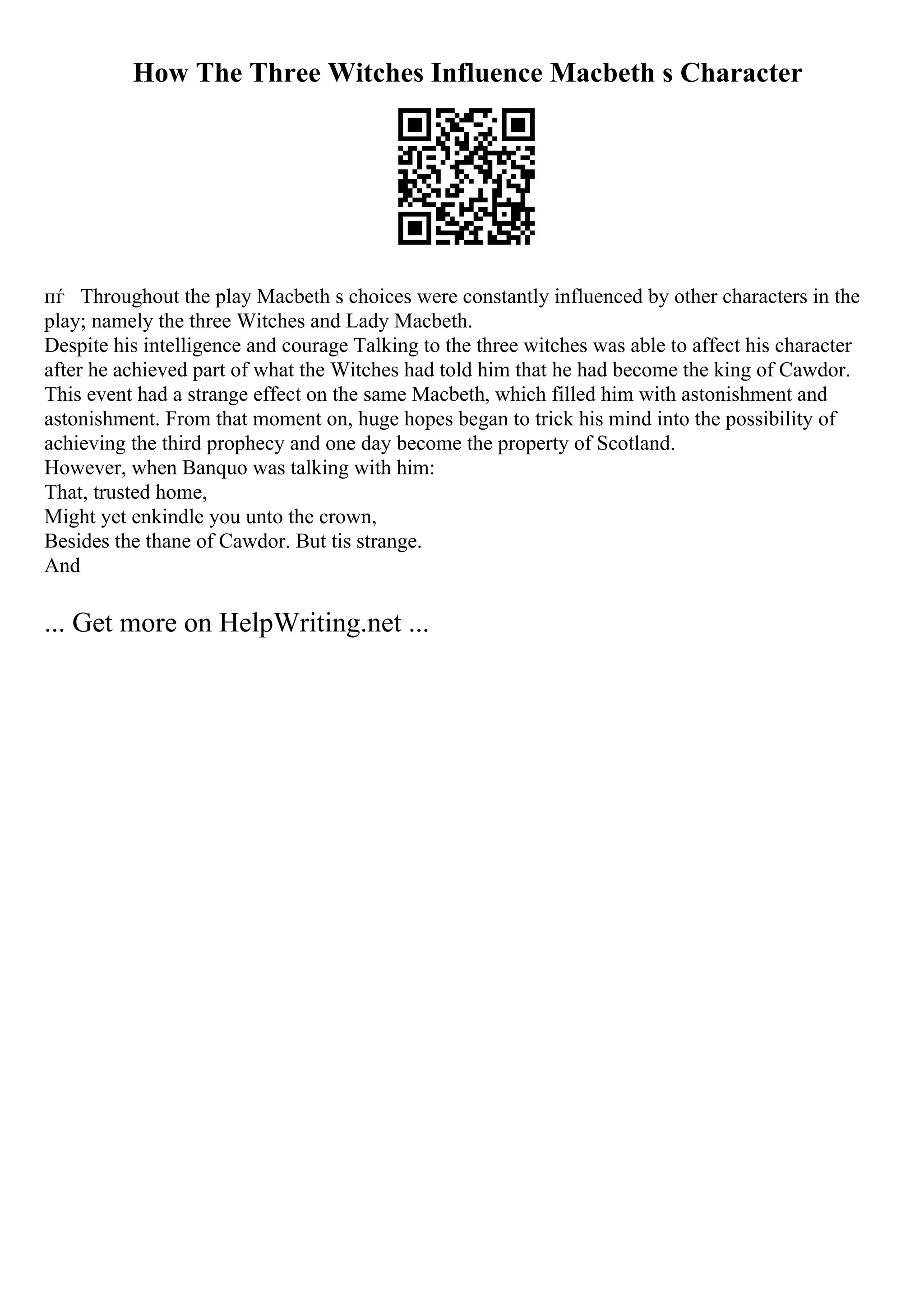 How The Three Witches Influence Macbeth s Character
пѓ Throughout the play Macbeth s choices were constantly influenced by other characters in the
play; namely the three Witches and Lady Macbeth.
Despite his intelligence and courage Talking to the three witches was able to affect his character
after he achieved part of what the Witches had told him that he had become the king of Cawdor.
This event had a strange effect on the same Macbeth, which filled him with astonishment and
astonishment. From that moment on, huge hopes began to trick his mind into the possibility of
achieving the third prophecy and one day become the property of Scotland.
However, when Banquo was talking with him:
That, trusted home,
Might yet enkindle you unto the crown,
Besides the thane of Cawdor. But tis strange.
And
... Get more on HelpWriting.net ...
 