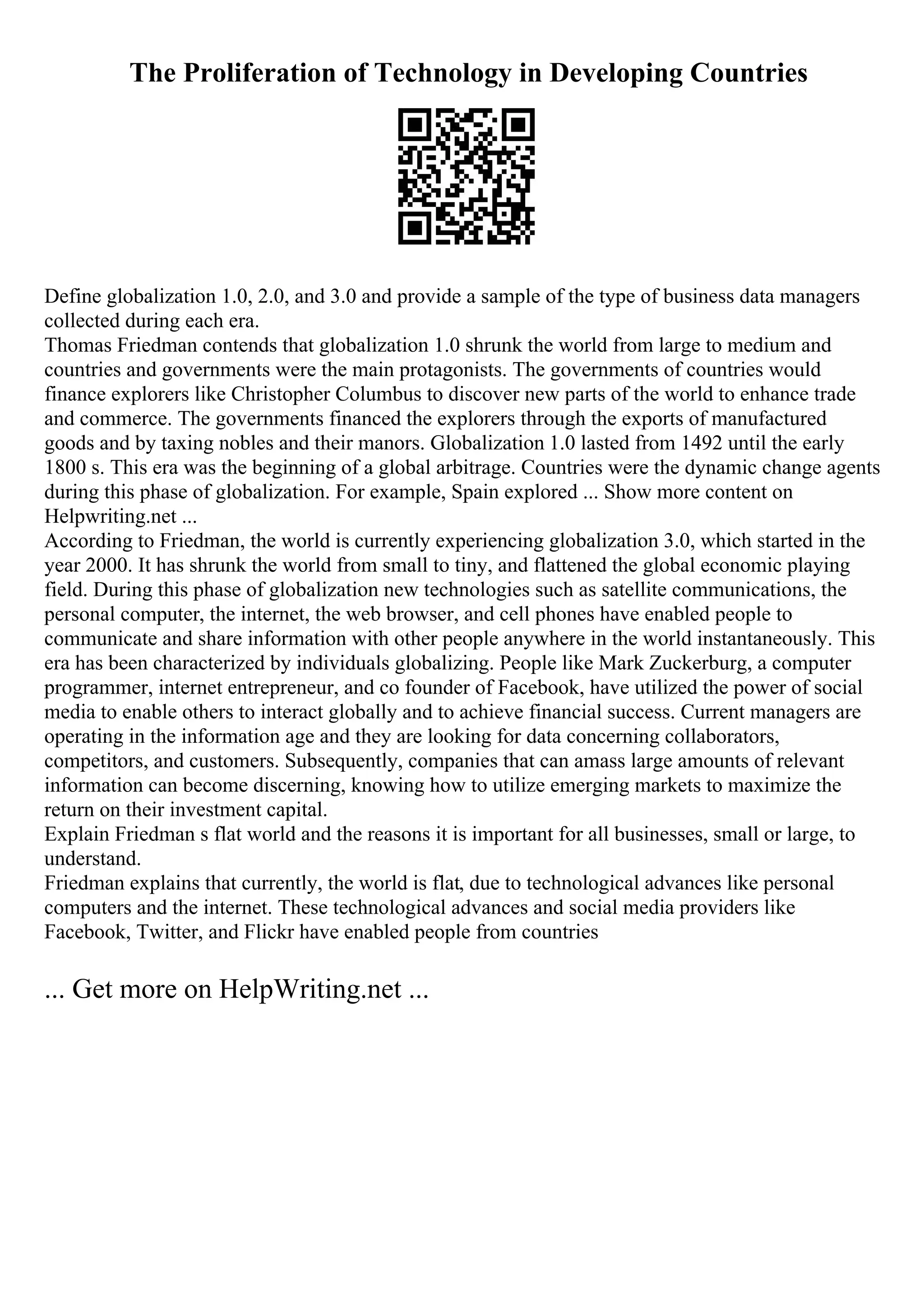 The Proliferation of Technology in Developing Countries
Define globalization 1.0, 2.0, and 3.0 and provide a sample of the type of business data managers
collected during each era.
Thomas Friedman contends that globalization 1.0 shrunk the world from large to medium and
countries and governments were the main protagonists. The governments of countries would
finance explorers like Christopher Columbus to discover new parts of the world to enhance trade
and commerce. The governments financed the explorers through the exports of manufactured
goods and by taxing nobles and their manors. Globalization 1.0 lasted from 1492 until the early
1800 s. This era was the beginning of a global arbitrage. Countries were the dynamic change agents
during this phase of globalization. For example, Spain explored ... Show more content on
Helpwriting.net ...
According to Friedman, the world is currently experiencing globalization 3.0, which started in the
year 2000. It has shrunk the world from small to tiny, and flattened the global economic playing
field. During this phase of globalization new technologies such as satellite communications, the
personal computer, the internet, the web browser, and cell phones have enabled people to
communicate and share information with other people anywhere in the world instantaneously. This
era has been characterized by individuals globalizing. People like Mark Zuckerburg, a computer
programmer, internet entrepreneur, and co founder of Facebook, have utilized the power of social
media to enable others to interact globally and to achieve financial success. Current managers are
operating in the information age and they are looking for data concerning collaborators,
competitors, and customers. Subsequently, companies that can amass large amounts of relevant
information can become discerning, knowing how to utilize emerging markets to maximize the
return on their investment capital.
Explain Friedman s flat world and the reasons it is important for all businesses, small or large, to
understand.
Friedman explains that currently, the world is flat, due to technological advances like personal
computers and the internet. These technological advances and social media providers like
Facebook, Twitter, and Flickr have enabled people from countries
... Get more on HelpWriting.net ...
 