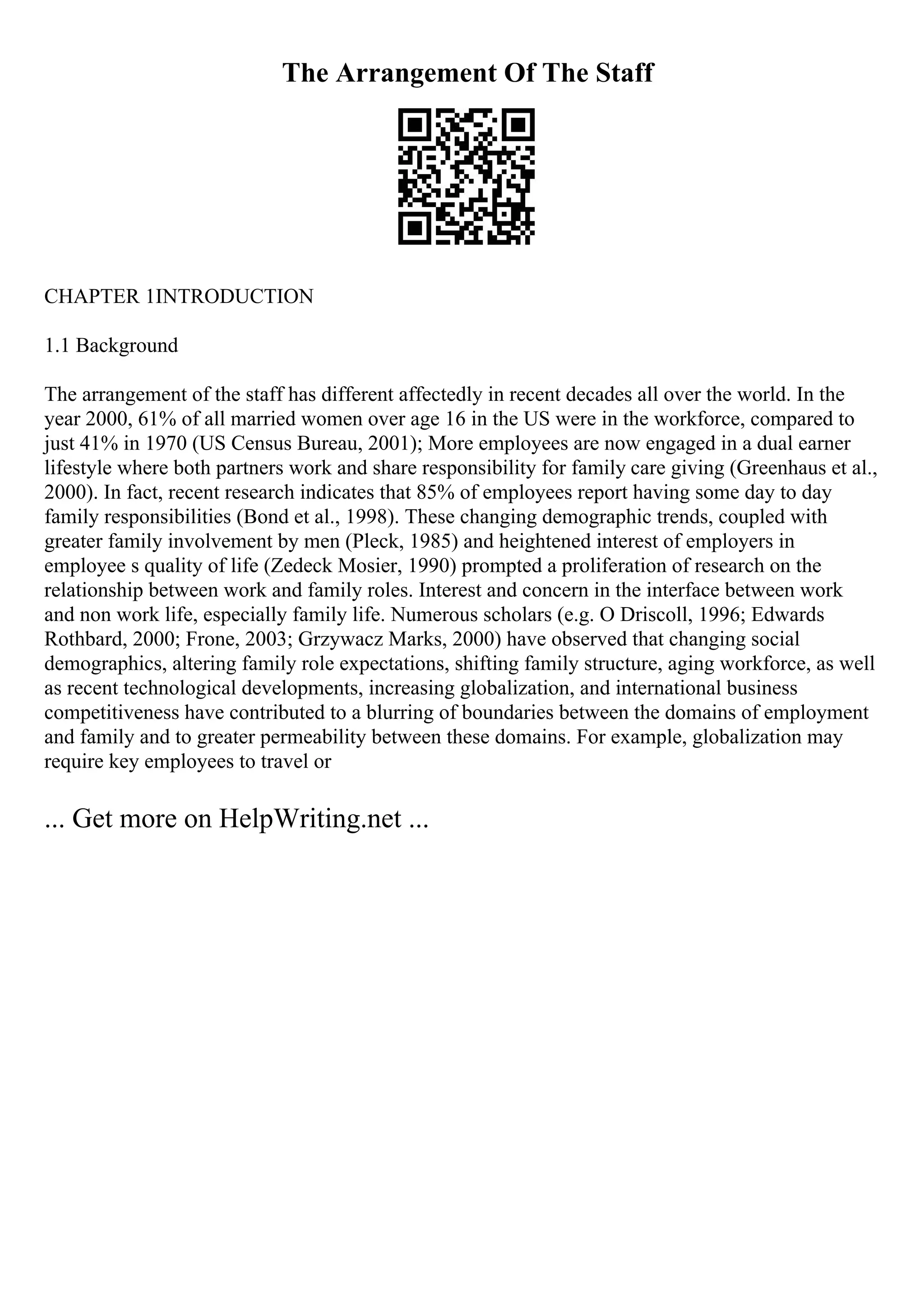 The Arrangement Of The Staff
CHAPTER 1INTRODUCTION
1.1 Background
The arrangement of the staff has different affectedly in recent decades all over the world. In the
year 2000, 61% of all married women over age 16 in the US were in the workforce, compared to
just 41% in 1970 (US Census Bureau, 2001); More employees are now engaged in a dual earner
lifestyle where both partners work and share responsibility for family care giving (Greenhaus et al.,
2000). In fact, recent research indicates that 85% of employees report having some day to day
family responsibilities (Bond et al., 1998). These changing demographic trends, coupled with
greater family involvement by men (Pleck, 1985) and heightened interest of employers in
employee s quality of life (Zedeck Mosier, 1990) prompted a proliferation of research on the
relationship between work and family roles. Interest and concern in the interface between work
and non work life, especially family life. Numerous scholars (e.g. O Driscoll, 1996; Edwards
Rothbard, 2000; Frone, 2003; Grzywacz Marks, 2000) have observed that changing social
demographics, altering family role expectations, shifting family structure, aging workforce, as well
as recent technological developments, increasing globalization, and international business
competitiveness have contributed to a blurring of boundaries between the domains of employment
and family and to greater permeability between these domains. For example, globalization may
require key employees to travel or
... Get more on HelpWriting.net ...
 