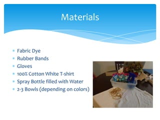 Materials


Fabric Dye
Rubber Bands
Gloves
100% Cotton White T-shirt
Spray Bottle filled with Water
2-3 Bowls (depending on colors)
 