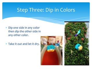 Step Three: Dip in Colors


Dip one side in any color
then dip the other side in
any other color.

Take it out and let it dry.
 