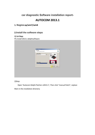 car diagnostic Software installation report-
AUTOCOM 2013.1
1. Nagios:xp/win7/win8
2.Install the software steps
1) 1st Step:
Pls install 2013.1 delphisoftware
2)Step:
Open “Autocom Delphi Patcher v2013.1”, Then click "manual Patch", replace
Main in the installation directory
 
