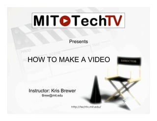 Presents


HOW TO MAKE A VIDEO



Instructor: Kris Brewer
      Brew@mit.edu


                     http://techtv.mit.edu/
 