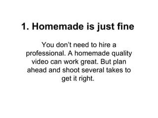 1. Homemade is just fine
      You don’t need to hire a
 professional. A homemade quality
   video can work great. But plan
 ahead and shoot several takes to
            get it right.
 