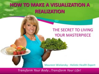 HOW TO MAKE A VISUALIZATION A
        REALIZATION


                        THE SECRET TO LIVING
                         YOUR MASTERPIECE




                  Maureen Wielansky - Holistic Health Expert
  Transform Your Body…Transform Your Life!
 