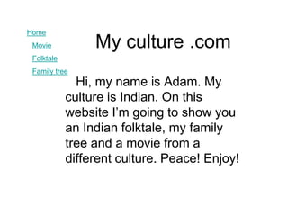 Home
 Movie           My culture .com
 Folktale
 Family tree
              Hi, my name is Adam. My
            culture is Indian. On this
            website I’m going to show you
            an Indian folktale, my family
            tree and a movie from a
            different culture. Peace! Enjoy!
 