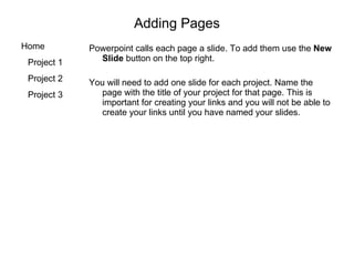 Adding Pages Powerpoint calls each page a slide. To add them use the  New Slide  button on the top right. You will need to add one slide for each project. Name the page with the title of your project for that page. This is important for creating your links and you will not be able to create your links until you have named your slides. 