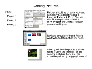 Adding Pictures Pictures should be on each page and can easily be added by going to  Insert     Picture    From File.  You should have your files named in   :H    Project  and whatever project you are working on. Navigate through the Insert Picture window to find the picture you need.  When you insert the picture you can resize it using the “handles” on the corners, just drag them. You can move the picture by dragging it around 
