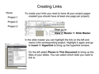 Creating Links To create your links you need to have all your project pages created (you should have at least one page per project). Then go to  View    Master    Slide Master . In the slide master you can highlight the link on the left and name it the corresponding project. Highlight it again and go to  Insert    Hyperlink  to bring up the hyperlink window. On the left select  Places in This Document  to bring up the titles of your slides. You can select which slide you need to link to. 