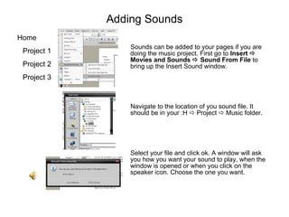 Adding Sounds Sounds can be added to your pages if you are doing the music project. First go to  Insert    Movies and Sounds    Sound From File  to bring up the Insert Sound window.  Navigate to the location of you sound file. It should be in your :H    Project    Music folder. Select your file and click ok. A window will ask you how you want your sound to play, when the window is opened or when you click on the speaker icon. Choose the one you want. 